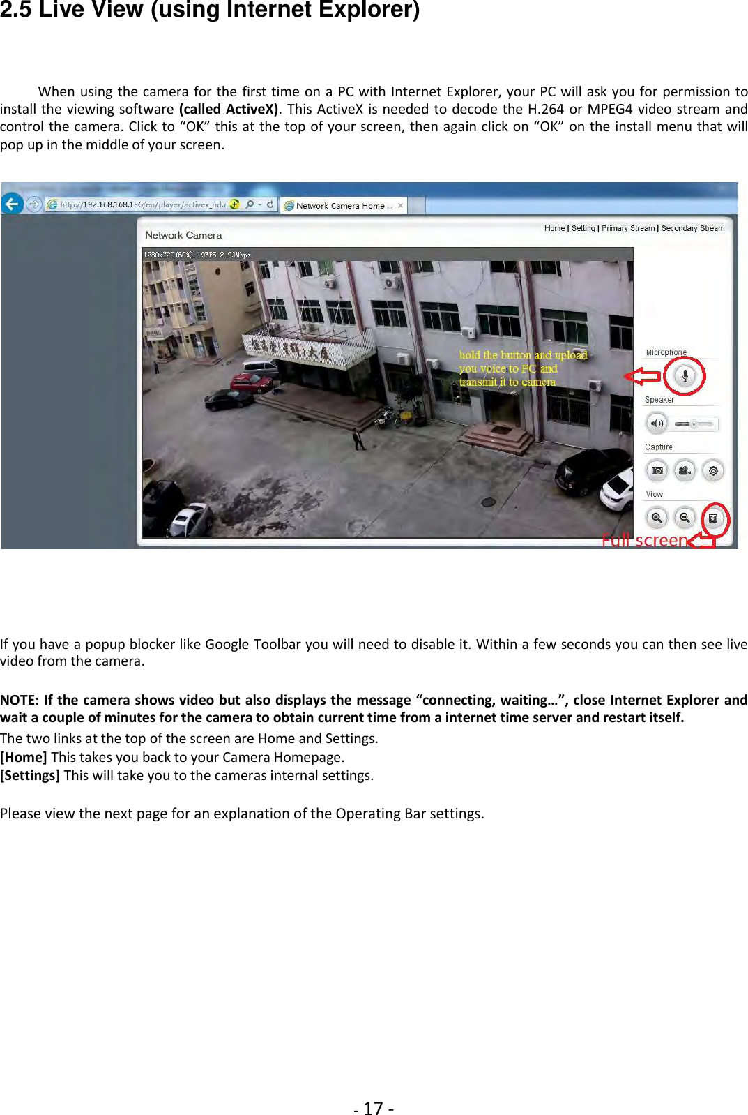    - 17 - 2.5 Live View (using Internet Explorer)  When using the camera for the first time on a PC with Internet Explorer, your PC will ask you for permission to install the viewing software (called ActiveX). This ActiveX is needed to decode the H.264 or MPEG4 video stream and control the camera. Click to “OK” this at the top of your screen, then again click on “OK” on the install menu that will pop up in the middle of your screen.          If you have a popup blocker like Google Toolbar you will need to disable it. Within a few seconds you can then see live video from the camera.  NOTE: If the camera shows video but also displays the message “connecting, waiting…”, close Internet Explorer and wait a couple of minutes for the camera to obtain current time from a internet time server and restart itself.  The two links at the top of the screen are Home and Settings. [Home] This takes you back to your Camera Homepage. [Settings] This will take you to the cameras internal settings.  Please view the next page for an explanation of the Operating Bar settings.                