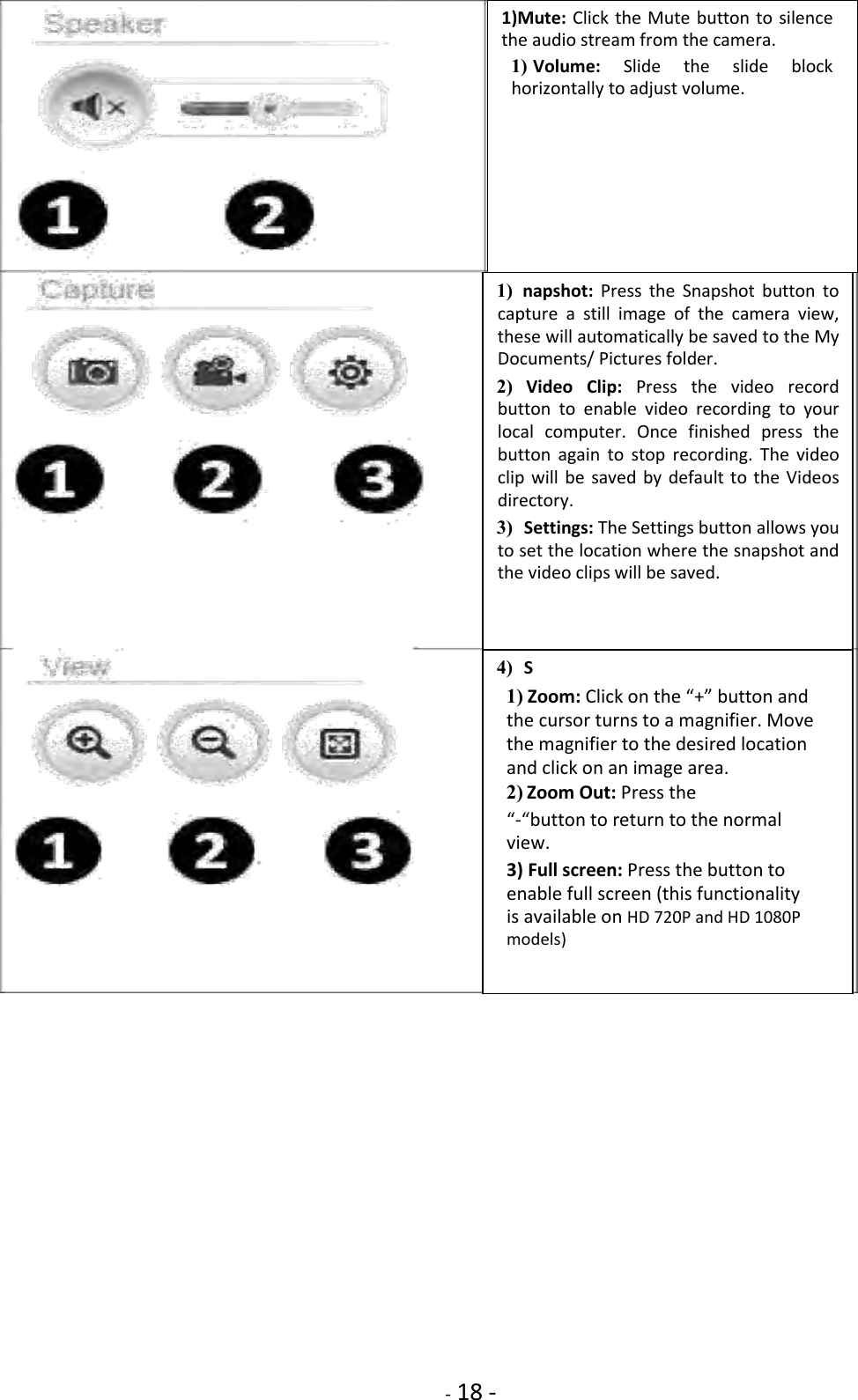    - 18 -                                     1) napshot:  Press  the  Snapshot button  to capture  a  still  image  of  the  camera  view, these will automatically be saved to the My Documents/ Pictures folder.    2) Video  Clip:  Press  the  video record button  to  enable  video  recording  to  your local  computer.  Once  finished  press  the button  again  to  stop  recording.  The  video clip will  be  saved by default to  the Videos directory.    3) Settings: The Settings button allows you to set the location where the snapshot and the video clips will be saved.    4) S  1) Zoom: Click on the “+” button and the cursor turns to a magnifier. Move the magnifier to the desired location and click on an image area.    2) Zoom Out: Press the    “-“button to return to the normal view.  3) Full screen: Press the button to enable full screen (this functionality is available on HD 720P and HD 1080P models)  1)Mute: Click  the Mute button to silence the audio stream from the camera.    1) Volume:  Slide  the  slide  block horizontally to adjust volume.   