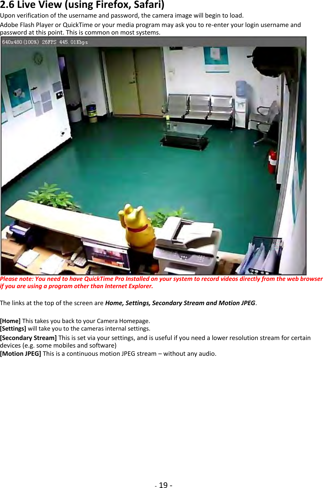    - 19 - 2.6 Live View (using Firefox, Safari)  Upon verification of the username and password, the camera image will begin to load.  Adobe Flash Player or QuickTime or your media program may ask you to re-enter your login username and password at this point. This is common on most systems.  Please note: You need to have QuickTime Pro Installed on your system to record videos directly from the web browser if you are using a program other than Internet Explorer.  The links at the top of the screen are Home, Settings, Secondary Stream and Motion JPEG.  [Home] This takes you back to your Camera Homepage. [Settings] will take you to the cameras internal settings.  [Secondary Stream] This is set via your settings, and is useful if you need a lower resolution stream for certain devices (e.g. some mobiles and software) [Motion JPEG] This is a continuous motion JPEG stream – without any audio.                  