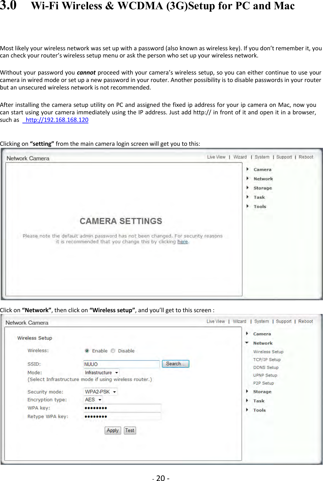    - 20 - 3.0    Wi-Fi Wireless &amp; WCDMA (3G)Setup for PC and Mac Most likely your wireless network was set up with a password (also known as wireless key). If you don’t remember it, you can check your router’s wireless setup menu or ask the person who set up your wireless network.  Without your password you cannot proceed with your camera’s wireless setup, so you can either continue to use your camera in wired mode or set up a new password in your router. Another possibility is to disable passwords in your router but an unsecured wireless network is not recommended.  After installing the camera setup utility on PC and assigned the fixed ip address for your ip camera on Mac, now you can start using your camera immediately using the IP address. Just add http:// in front of it and open it in a browser, such as    http://192.168.168.120   Clicking on “setting” from the main camera login screen will get you to this:   Click on “Network”, then click on “Wireless setup”, and you’ll get to this screen :   