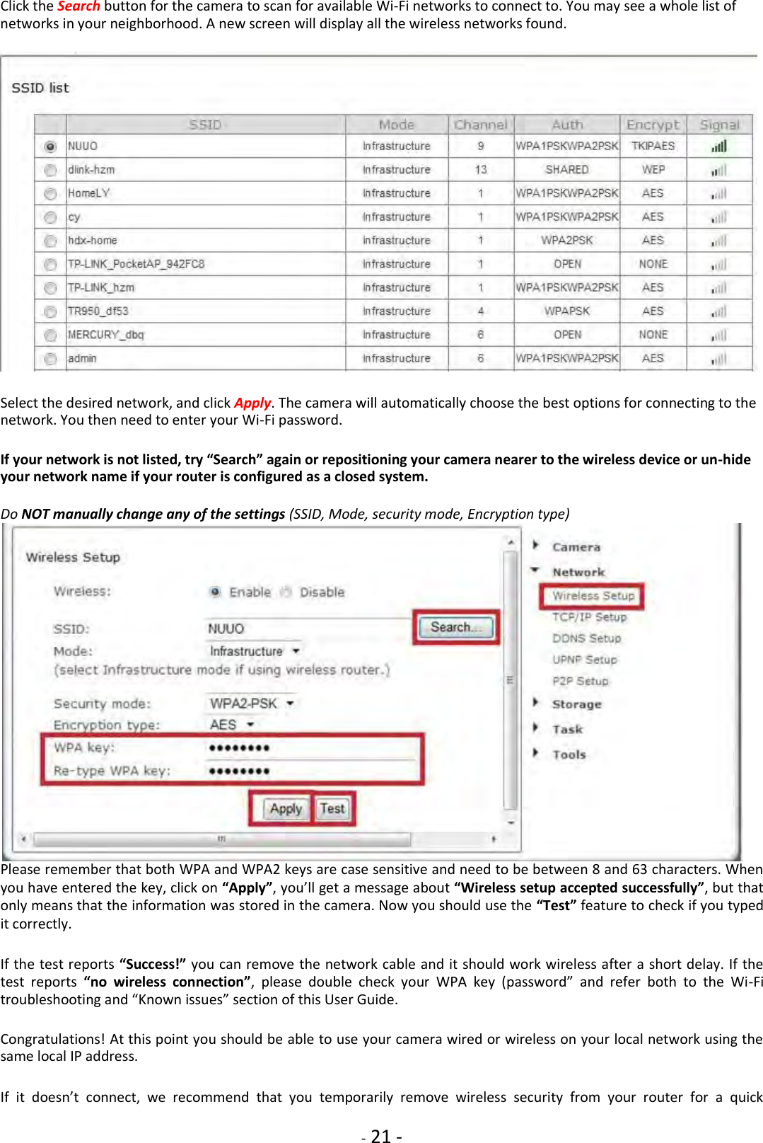    - 21 - Click the Search button for the camera to scan for available Wi-Fi networks to connect to. You may see a whole list of networks in your neighborhood. A new screen will display all the wireless networks found.                         Select the desired network, and click Apply. The camera will automatically choose the best options for connecting to the network. You then need to enter your Wi-Fi password.  If your network is not listed, try “Search” again or repositioning your camera nearer to the wireless device or un-hide your network name if your router is configured as a closed system.  Do NOT manually change any of the settings (SSID, Mode, security mode, Encryption type)  Please remember that both WPA and WPA2 keys are case sensitive and need to be between 8 and 63 characters. When you have entered the key, click on “Apply”, you’ll get a message about “Wireless setup accepted successfully”, but that only means that the information was stored in the camera. Now you should use the “Test” feature to check if you typed it correctly.  If the test reports “Success!” you can remove the network cable and it should work wireless after a short delay. If the test  reports  “no  wireless  connection”,  please  double  check  your  WPA  key  (password”  and  refer  both  to  the  Wi-Fi troubleshooting and “Known issues” section of this User Guide.  Congratulations! At this point you should be able to use your camera wired or wireless on your local network using the same local IP address.  If  it  doesn’t  connect,  we  recommend  that  you  temporarily  remove  wireless  security  from  your  router  for  a  quick 