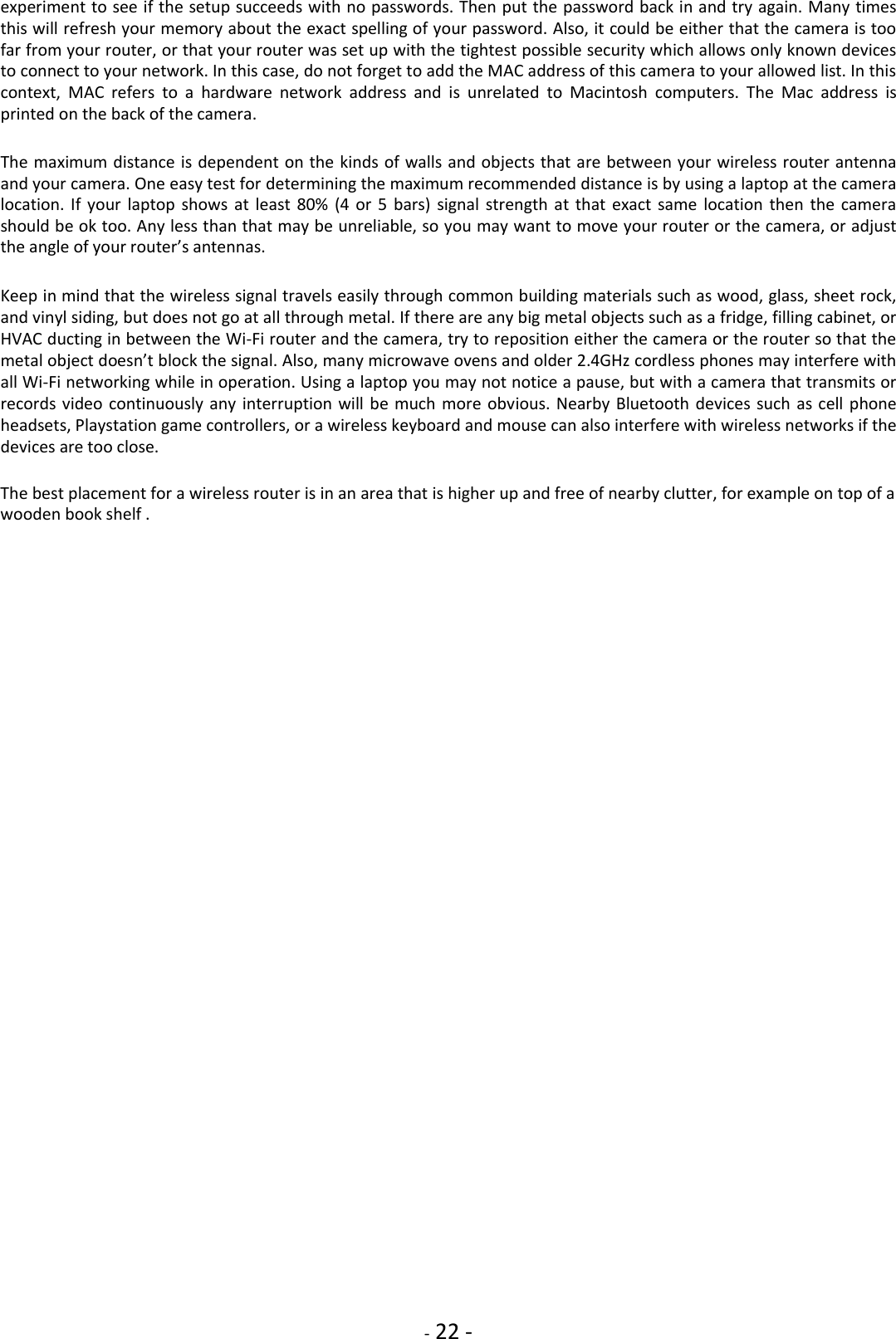    - 22 - experiment to see if the setup succeeds with no passwords. Then put the password back in and try again. Many times this will refresh your memory about the exact spelling of your password. Also, it could be either that the camera is too far from your router, or that your router was set up with the tightest possible security which allows only known devices to connect to your network. In this case, do not forget to add the MAC address of this camera to your allowed list. In this context,  MAC  refers  to  a  hardware  network  address  and  is  unrelated  to  Macintosh  computers.  The  Mac  address  is printed on the back of the camera.  The maximum distance is dependent on the kinds of walls and objects that are between your wireless router antenna and your camera. One easy test for determining the maximum recommended distance is by using a laptop at the camera location.  If  your  laptop  shows at  least  80%  (4  or 5  bars)  signal  strength  at  that exact  same  location  then  the camera should be ok too. Any less than that may be unreliable, so you may want to move your router or the camera, or adjust the angle of your router’s antennas.  Keep in mind that the wireless signal travels easily through common building materials such as wood, glass, sheet rock, and vinyl siding, but does not go at all through metal. If there are any big metal objects such as a fridge, filling cabinet, or HVAC ducting in between the Wi-Fi router and the camera, try to reposition either the camera or the router so that the metal object doesn’t block the signal. Also, many microwave ovens and older 2.4GHz cordless phones may interfere with all Wi-Fi networking while in operation. Using a laptop you may not notice a pause, but with a camera that transmits or records video continuously any  interruption will be  much more obvious. Nearby Bluetooth devices such  as cell phone headsets, Playstation game controllers, or a wireless keyboard and mouse can also interfere with wireless networks if the devices are too close.  The best placement for a wireless router is in an area that is higher up and free of nearby clutter, for example on top of a wooden book shelf .                                            