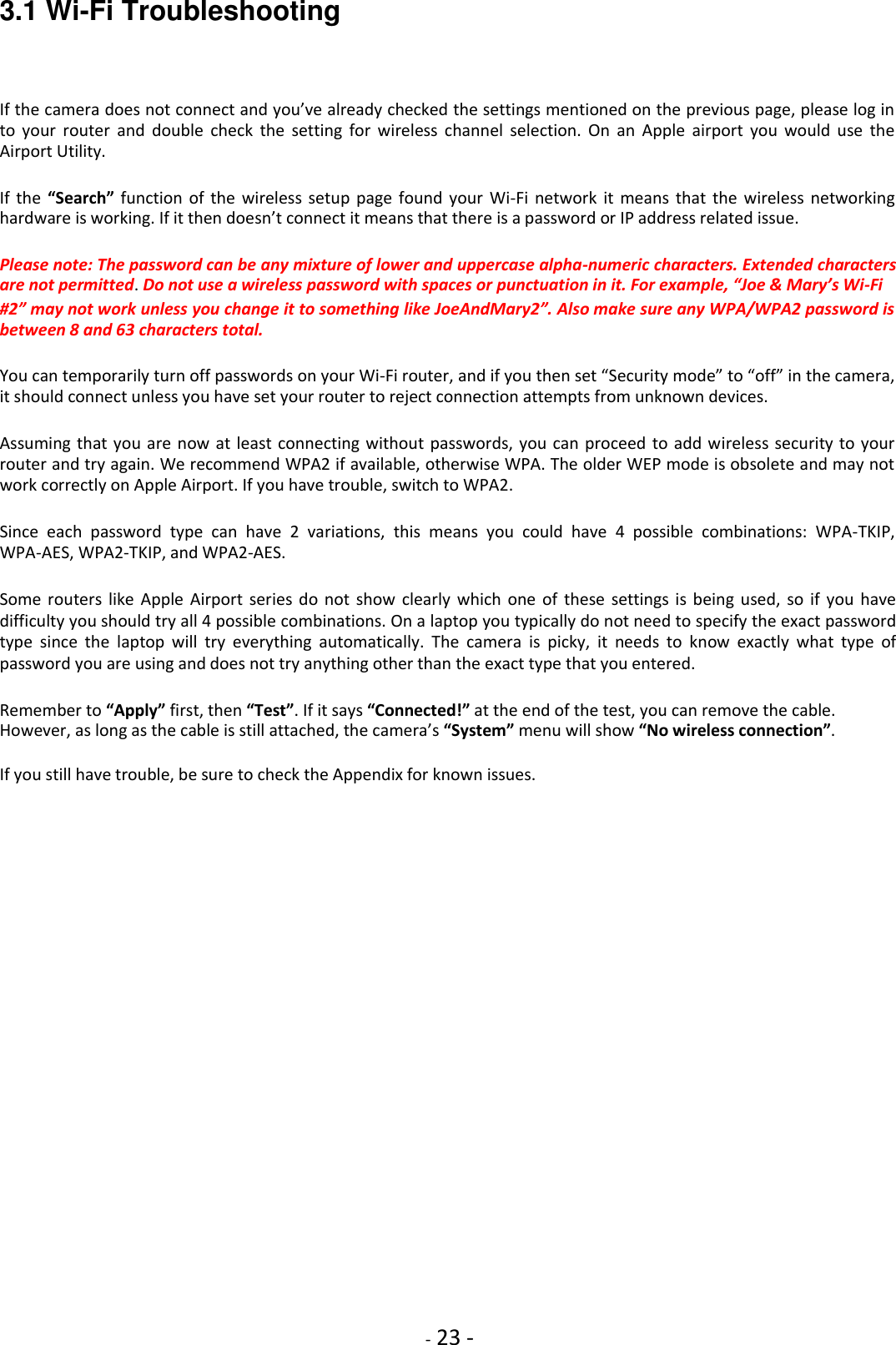    - 23 - 3.1 Wi-Fi Troubleshooting  If the camera does not connect and you’ve already checked the settings mentioned on the previous page, please log in to  your  router  and  double  check  the  setting  for  wireless  channel  selection.  On  an  Apple  airport  you  would  use  the Airport Utility.  If  the  “Search” function  of  the  wireless setup  page  found your  Wi-Fi  network it means  that the wireless  networking hardware is working. If it then doesn’t connect it means that there is a password or IP address related issue.  Please note: The password can be any mixture of lower and uppercase alpha-numeric characters. Extended characters are not permitted. Do not use a wireless password with spaces or punctuation in it. For example, “Joe &amp; Mary’s Wi-Fi  #2” may not work unless you change it to something like JoeAndMary2”. Also make sure any WPA/WPA2 password is between 8 and 63 characters total.  You can temporarily turn off passwords on your Wi-Fi router, and if you then set “Security mode” to “off” in the camera, it should connect unless you have set your router to reject connection attempts from unknown devices.  Assuming that you  are now  at least connecting without passwords, you can proceed  to add wireless security to your router and try again. We recommend WPA2 if available, otherwise WPA. The older WEP mode is obsolete and may not work correctly on Apple Airport. If you have trouble, switch to WPA2.  Since  each  password  type  can  have  2  variations,  this  means  you  could  have  4  possible  combinations:  WPA-TKIP, WPA-AES, WPA2-TKIP, and WPA2-AES.  Some  routers like  Apple  Airport series  do  not  show  clearly which  one  of  these settings is  being  used,  so  if  you  have difficulty you should try all 4 possible combinations. On a laptop you typically do not need to specify the exact password type  since  the  laptop  will  try  everything  automatically.  The  camera  is  picky,  it  needs  to  know  exactly  what  type  of password you are using and does not try anything other than the exact type that you entered.  Remember to “Apply” first, then “Test”. If it says “Connected!” at the end of the test, you can remove the cable. However, as long as the cable is still attached, the camera’s “System” menu will show “No wireless connection”.  If you still have trouble, be sure to check the Appendix for known issues.            