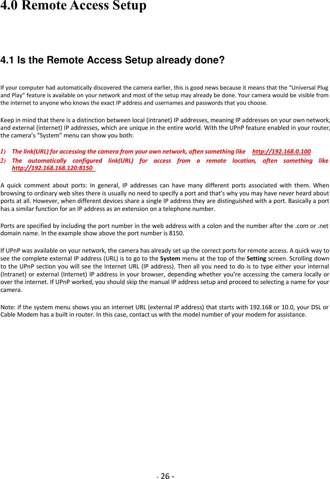    - 26 - 4.0 Remote Access Setup    4.1 Is the Remote Access Setup already done?    If your computer had automatically discovered the camera earlier, this is good news because it means that the “Universal Plug and Play” feature is available on your network and most of the setup may already be done. Your camera would be visible from the internet to anyone who knows the exact IP address and usernames and passwords that you choose.  Keep in mind that there is a distinction between local (intranet) IP addresses, meaning IP addresses on your own network, and external (internet) IP addresses, which are unique in the entire world. With the UPnP feature enabled in your router, the camera’s “System” menu can show you both:  1) The link(URL) for accessing the camera from your own network, often something like    http://192.168.0.100    2) The  automatically  configured  link(URL)  for  access  from  a  remote  location,  often  something  like   http://192.168.168.120:8150    A  quick  comment  about  ports:  In  general,  IP  addresses  can  have  many  different  ports  associated  with  them.  When browsing to ordinary web sites there is usually no need to specify a port and that’s why you may have never heard about ports at all. However, when different devices share a single IP address they are distinguished with a port. Basically a port has a similar function for an IP address as an extension on a telephone number.  Ports are specified by including the port number in the web address with a colon and the number after the .com or .net domain name. In the example show above the port number is 8150.  If UPnP was available on your network, the camera has already set up the correct ports for remote access. A quick way to see the complete external IP address (URL) is to go to the System menu at the top of the Setting screen. Scrolling down to the UPnP section you will see the Internet URL (IP address). Then all you need to do is to type either your internal (Intranet) or external (Internet) IP address in your browser, depending whether you’re accessing the camera locally or over the internet. If UPnP worked, you should skip the manual IP address setup and proceed to selecting a name for your camera.  Note: if the system menu shows you an internet URL (external IP address) that starts with 192.168 or 10.0, your DSL or Cable Modem has a built in router. In this case, contact us with the model number of your modem for assistance.                  
