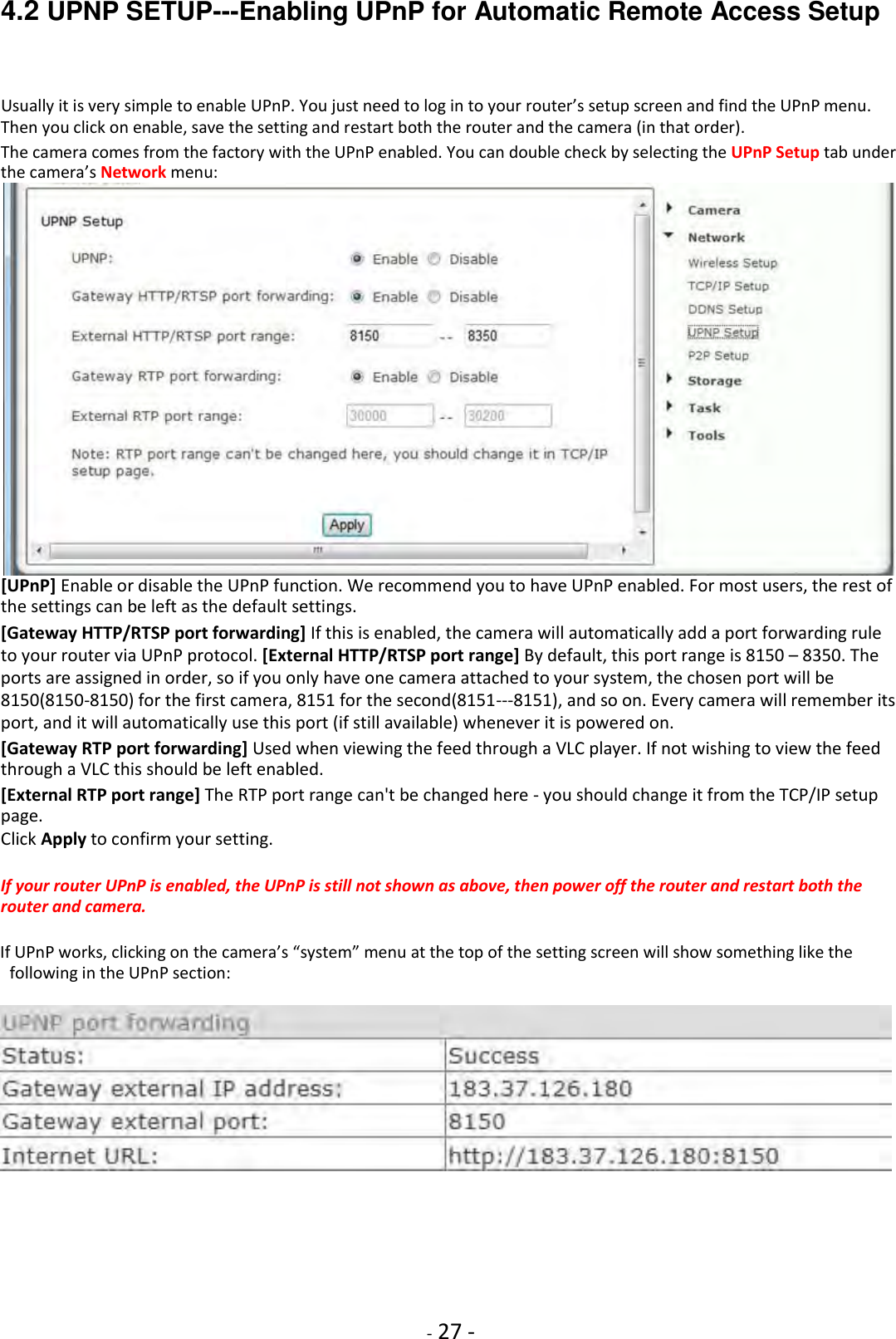    - 27 - 4.2 UPNP SETUP---Enabling UPnP for Automatic Remote Access Setup  Usually it is very simple to enable UPnP. You just need to log in to your router’s setup screen and find the UPnP menu. Then you click on enable, save the setting and restart both the router and the camera (in that order).  The camera comes from the factory with the UPnP enabled. You can double check by selecting the UPnP Setup tab under the camera’s Network menu:  [UPnP] Enable or disable the UPnP function. We recommend you to have UPnP enabled. For most users, the rest of the settings can be left as the default settings.  [Gateway HTTP/RTSP port forwarding] If this is enabled, the camera will automatically add a port forwarding rule to your router via UPnP protocol. [External HTTP/RTSP port range] By default, this port range is 8150 – 8350. The ports are assigned in order, so if you only have one camera attached to your system, the chosen port will be 8150(8150-8150) for the first camera, 8151 for the second(8151---8151), and so on. Every camera will remember its port, and it will automatically use this port (if still available) whenever it is powered on.  [Gateway RTP port forwarding] Used when viewing the feed through a VLC player. If not wishing to view the feed through a VLC this should be left enabled.  [External RTP port range] The RTP port range can&apos;t be changed here - you should change it from the TCP/IP setup page.  Click Apply to confirm your setting.  If your router UPnP is enabled, the UPnP is still not shown as above, then power off the router and restart both the router and camera.  If UPnP works, clicking on the camera’s “system” menu at the top of the setting screen will show something like the following in the UPnP section:              