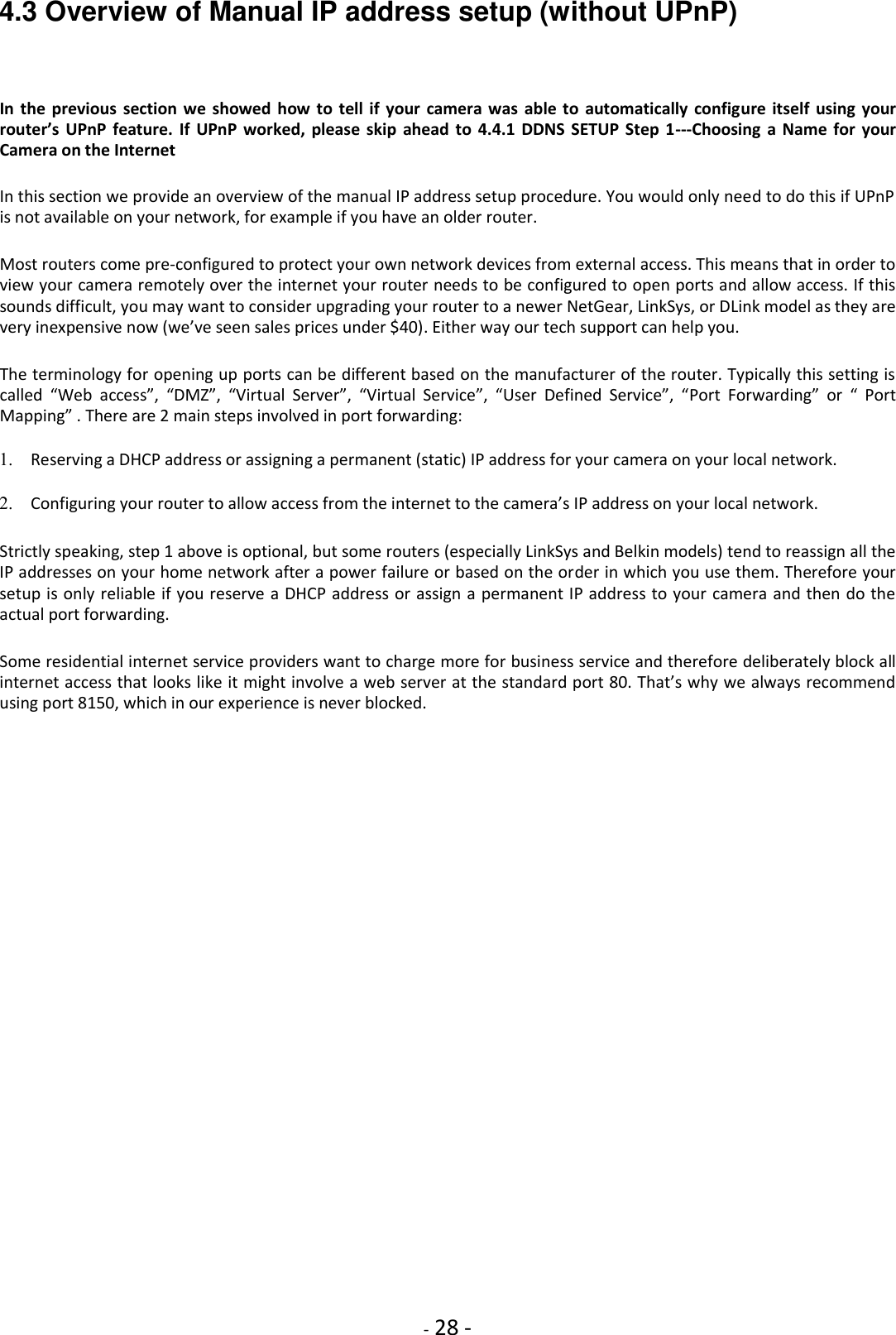    - 28 - 4.3 Overview of Manual IP address setup (without UPnP)  In  the previous  section  we  showed  how to  tell if your camera was  able  to  automatically  configure itself using  your router’s  UPnP feature.  If  UPnP worked,  please  skip  ahead  to  4.4.1  DDNS  SETUP  Step  1---Choosing a  Name  for  your Camera on the Internet  In this section we provide an overview of the manual IP address setup procedure. You would only need to do this if UPnP is not available on your network, for example if you have an older router.  Most routers come pre-configured to protect your own network devices from external access. This means that in order to view your camera remotely over the internet your router needs to be configured to open ports and allow access. If this sounds difficult, you may want to consider upgrading your router to a newer NetGear, LinkSys, or DLink model as they are very inexpensive now (we’ve seen sales prices under $40). Either way our tech support can help you.  The terminology for opening up ports can be different based on the manufacturer of the router. Typically this setting is called  “Web  access”,  “DMZ”,  “Virtual  Server”,  “Virtual  Service”,  “User  Defined  Service”,  “Port  Forwarding”  or  “  Port Mapping” . There are 2 main steps involved in port forwarding:  1. Reserving a DHCP address or assigning a permanent (static) IP address for your camera on your local network.    2. Configuring your router to allow access from the internet to the camera’s IP address on your local network.    Strictly speaking, step 1 above is optional, but some routers (especially LinkSys and Belkin models) tend to reassign all the IP addresses on your home network after a power failure or based on the order in which you use them. Therefore your setup is only reliable if you reserve a DHCP address or assign a permanent IP address to your camera and then do the actual port forwarding.  Some residential internet service providers want to charge more for business service and therefore deliberately block all internet access that looks like it might involve a web server at the standard port 80. That’s why we always recommend using port 8150, which in our experience is never blocked.                          