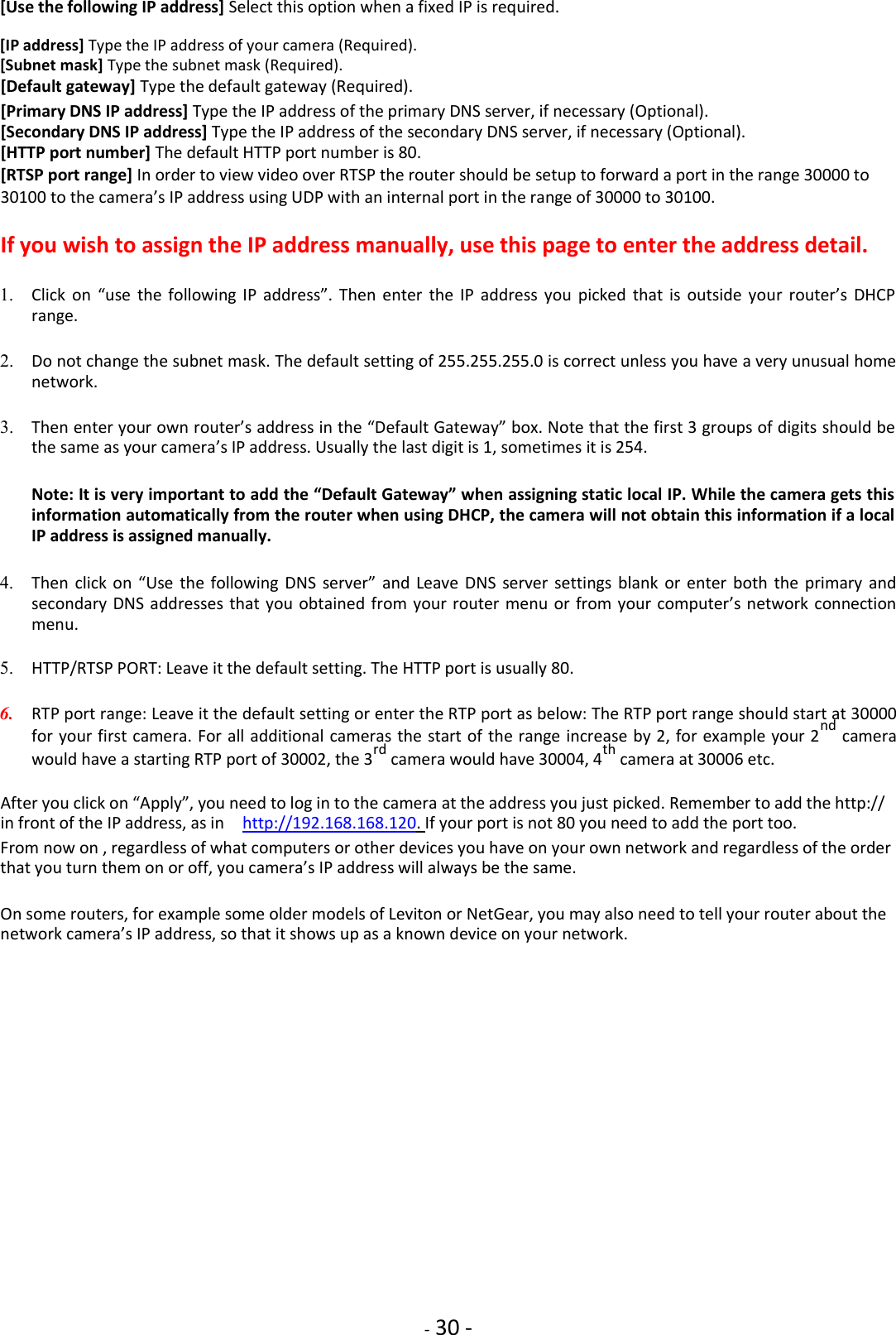    - 30 - [Use the following IP address] Select this option when a fixed IP is required.  [IP address] Type the IP address of your camera (Required). [Subnet mask] Type the subnet mask (Required).  [Default gateway] Type the default gateway (Required).  [Primary DNS IP address] Type the IP address of the primary DNS server, if necessary (Optional). [Secondary DNS IP address] Type the IP address of the secondary DNS server, if necessary (Optional). [HTTP port number] The default HTTP port number is 80.  [RTSP port range] In order to view video over RTSP the router should be setup to forward a port in the range 30000 to  30100 to the camera’s IP address using UDP with an internal port in the range of 30000 to 30100.  If you wish to assign the IP address manually, use this page to enter the address detail.  1. Click  on  “use  the  following  IP  address”.  Then  enter  the  IP  address  you  picked  that  is  outside  your  router’s  DHCP range.    2. Do not change the subnet mask. The default setting of 255.255.255.0 is correct unless you have a very unusual home network.    3. Then enter your own router’s address in the “Default Gateway” box. Note that the first 3 groups of digits should be the same as your camera’s IP address. Usually the last digit is 1, sometimes it is 254.    Note: It is very important to add the “Default Gateway” when assigning static local IP. While the camera gets this information automatically from the router when using DHCP, the camera will not obtain this information if a local IP address is assigned manually.    4. Then  click on  “Use  the following DNS server”  and Leave DNS server  settings  blank  or enter  both  the primary  and secondary DNS addresses that you obtained from your router menu  or from your computer’s network connection menu.    5. HTTP/RTSP PORT: Leave it the default setting. The HTTP port is usually 80.    6. RTP port range: Leave it the default setting or enter the RTP port as below: The RTP port range should start at 30000 for your first camera. For all additional cameras the start of the range increase by 2, for example your 2nd camera would have a starting RTP port of 30002, the 3rd camera would have 30004, 4th camera at 30006 etc.    After you click on “Apply”, you need to log in to the camera at the address you just picked. Remember to add the http:// in front of the IP address, as in    http://192.168.168.120. If your port is not 80 you need to add the port too.  From now on , regardless of what computers or other devices you have on your own network and regardless of the order that you turn them on or off, you camera’s IP address will always be the same.  On some routers, for example some older models of Leviton or NetGear, you may also need to tell your router about the network camera’s IP address, so that it shows up as a known device on your network.                   