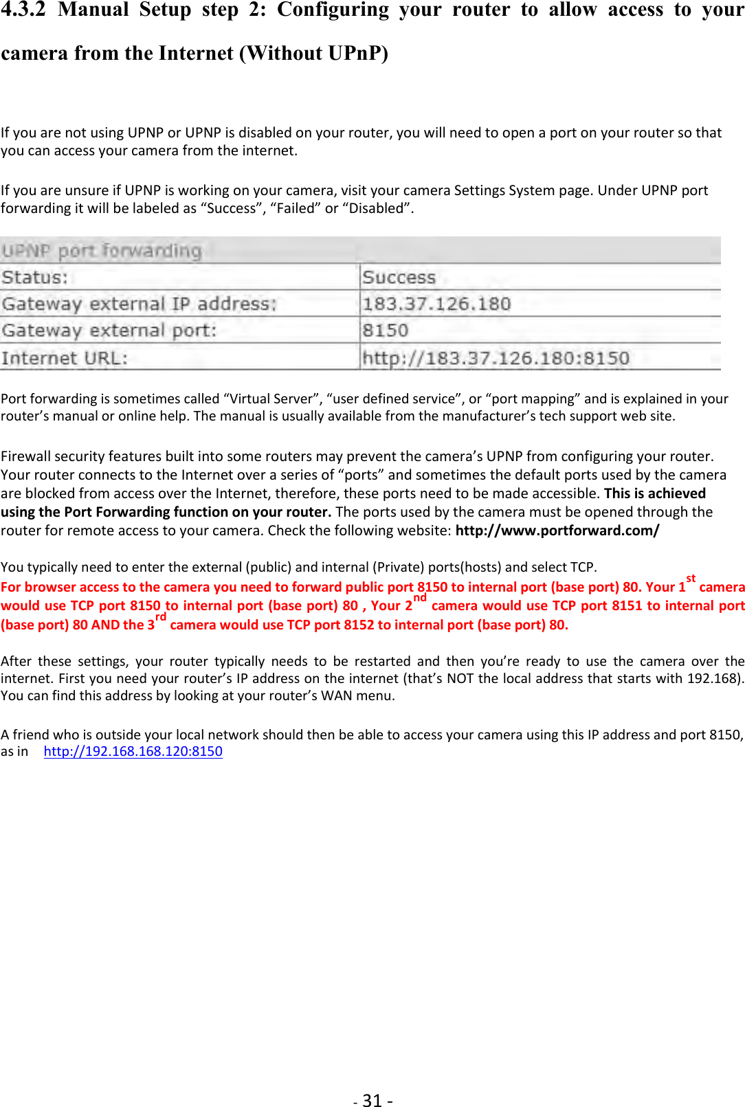    - 31 - 4.3.2  Manual  Setup  step  2:  Configuring  your  router  to  allow  access  to  your camera from the Internet (Without UPnP)  If you are not using UPNP or UPNP is disabled on your router, you will need to open a port on your router so that you can access your camera from the internet.  If you are unsure if UPNP is working on your camera, visit your camera Settings System page. Under UPNP port forwarding it will be labeled as “Success”, “Failed” or “Disabled”.             Port forwarding is sometimes called “Virtual Server”, “user defined service”, or “port mapping” and is explained in your router’s manual or online help. The manual is usually available from the manufacturer’s tech support web site.  Firewall security features built into some routers may prevent the camera’s UPNP from configuring your router. Your router connects to the Internet over a series of “ports” and sometimes the default ports used by the camera are blocked from access over the Internet, therefore, these ports need to be made accessible. This is achieved using the Port Forwarding function on your router. The ports used by the camera must be opened through the router for remote access to your camera. Check the following website: http://www.portforward.com/  You typically need to enter the external (public) and internal (Private) ports(hosts) and select TCP.  For browser access to the camera you need to forward public port 8150 to internal port (base port) 80. Your 1st camera would use TCP port 8150 to internal port (base port) 80 , Your 2nd camera would use TCP port 8151 to internal port (base port) 80 AND the 3rd camera would use TCP port 8152 to internal port (base port) 80.  After  these  settings,  your  router  typically  needs  to  be  restarted  and  then  you’re  ready  to  use  the  camera  over  the internet. First you need your router’s IP address on the internet (that’s NOT the local address that starts with 192.168). You can find this address by looking at your router’s WAN menu.  A friend who is outside your local network should then be able to access your camera using this IP address and port 8150, as in    http://192.168.168.120:8150                  
