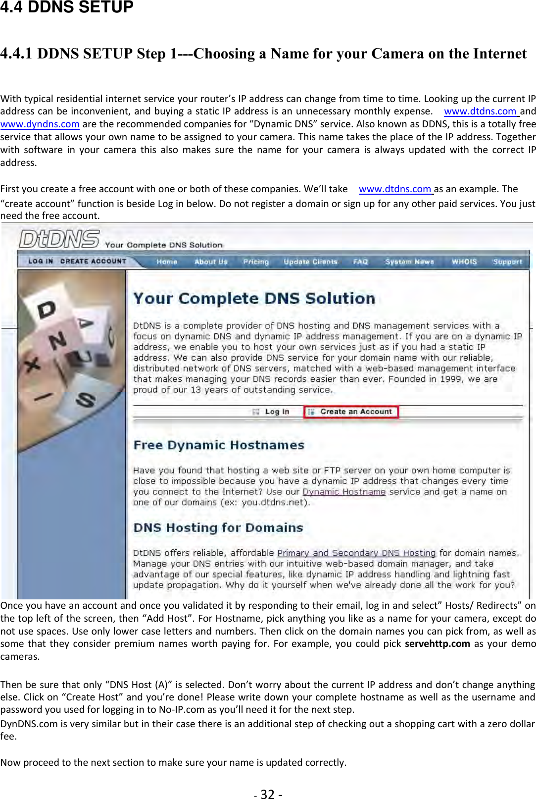    - 32 - 4.4 DDNS SETUP 4.4.1 DDNS SETUP Step 1---Choosing a Name for your Camera on the Internet    With typical residential internet service your router’s IP address can change from time to time. Looking up the current IP address can be inconvenient, and buying a static IP address is an unnecessary monthly expense.    www.dtdns.com and   www.dyndns.com are the recommended companies for “Dynamic DNS” service. Also known as DDNS, this is a totally free service that allows your own name to be assigned to your camera. This name takes the place of the IP address. Together with  software  in  your  camera  this  also  makes  sure  the  name  for  your  camera  is  always  updated  with  the  correct  IP address.  First you create a free account with one or both of these companies. We’ll take   www.dtdns.com as an example. The  “create account” function is beside Log in below. Do not register a domain or sign up for any other paid services. You just need the free account.  Once you have an account and once you validated it by responding to their email, log in and select” Hosts/ Redirects” on the top left of the screen, then “Add Host”. For Hostname, pick anything you like as a name for your camera, except do not use spaces. Use only lower case letters and numbers. Then click on the domain names you can pick from, as well as some that  they consider  premium names worth  paying  for. For  example, you  could pick  servehttp.com  as your  demo cameras.  Then be sure that only “DNS Host (A)” is selected. Don’t worry about the current IP address and don’t change anything else. Click on “Create Host” and you’re done! Please write down your complete hostname as well as the username and password you used for logging in to No-IP.com as you’ll need it for the next step.  DynDNS.com is very similar but in their case there is an additional step of checking out a shopping cart with a zero dollar fee.  Now proceed to the next section to make sure your name is updated correctly.  