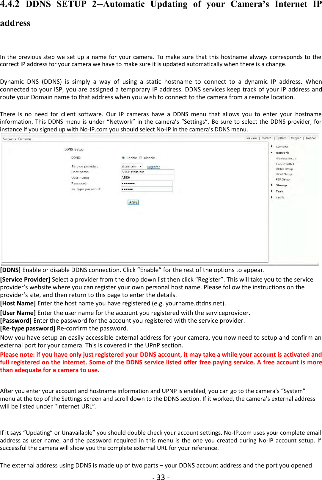   - 33 - 4.4.2  DDNS  SETUP  2--Automatic  Updating  of  your  Camera’s  Internet  IP address  In the previous  step we  set up  a  name for  your  camera.  To make  sure  that this hostname  always corresponds to the correct IP address for your camera we have to make sure it is updated automatically when there is a change.  Dynamic  DNS  (DDNS)  is  simply  a  way  of  using  a  static  hostname  to  connect  to  a  dynamic  IP  address.  When connected to your ISP, you are assigned a temporary IP address. DDNS services keep track of your IP address and route your Domain name to that address when you wish to connect to the camera from a remote location.  There  is  no  need  for  client  software.  Our  IP  cameras  have  a  DDNS  menu  that  allows  you  to  enter  your  hostname information. This DDNS menu is  under “Network” in the camera’s “Settings”. Be sure  to select the DDNS provider, for instance if you signed up with No-IP.com you should select No-IP in the camera’s DDNS menu.  [DDNS] Enable or disable DDNS connection. Click “Enable” for the rest of the options to appear.  [Service Provider] Select a provider from the drop down list then click “Register”. This will take you to the service provider’s website where you can register your own personal host name. Please follow the instructions on the provider’s site, and then return to this page to enter the details.  [Host Name] Enter the host name you have registered (e.g. yourname.dtdns.net).  [User Name] Enter the user name for the account you registered with the serviceprovider. [Password] Enter the password for the account you registered with the service provider. [Re-type password] Re-confirm the password.  Now you have setup an easily accessible external address for your camera, you now need to setup and confirm an external port for your camera. This is covered in the UPnP section.  Please note: if you have only just registered your DDNS account, it may take a while your account is activated and full registered on the internet. Some of the DDNS service listed offer free paying service. A free account is more than adequate for a camera to use.   After you enter your account and hostname information and UPNP is enabled, you can go to the camera’s “System” menu at the top of the Settings screen and scroll down to the DDNS section. If it worked, the camera’s external address will be listed under “Internet URL”.    If it says “Updating” or Unavailable” you should double check your account settings. No-IP.com uses your complete email address as  user name,  and the password required in  this menu  is the  one you  created during No-IP account setup.  If successful the camera will show you the complete external URL for your reference.  The external address using DDNS is made up of two parts – your DDNS account address and the port you opened 