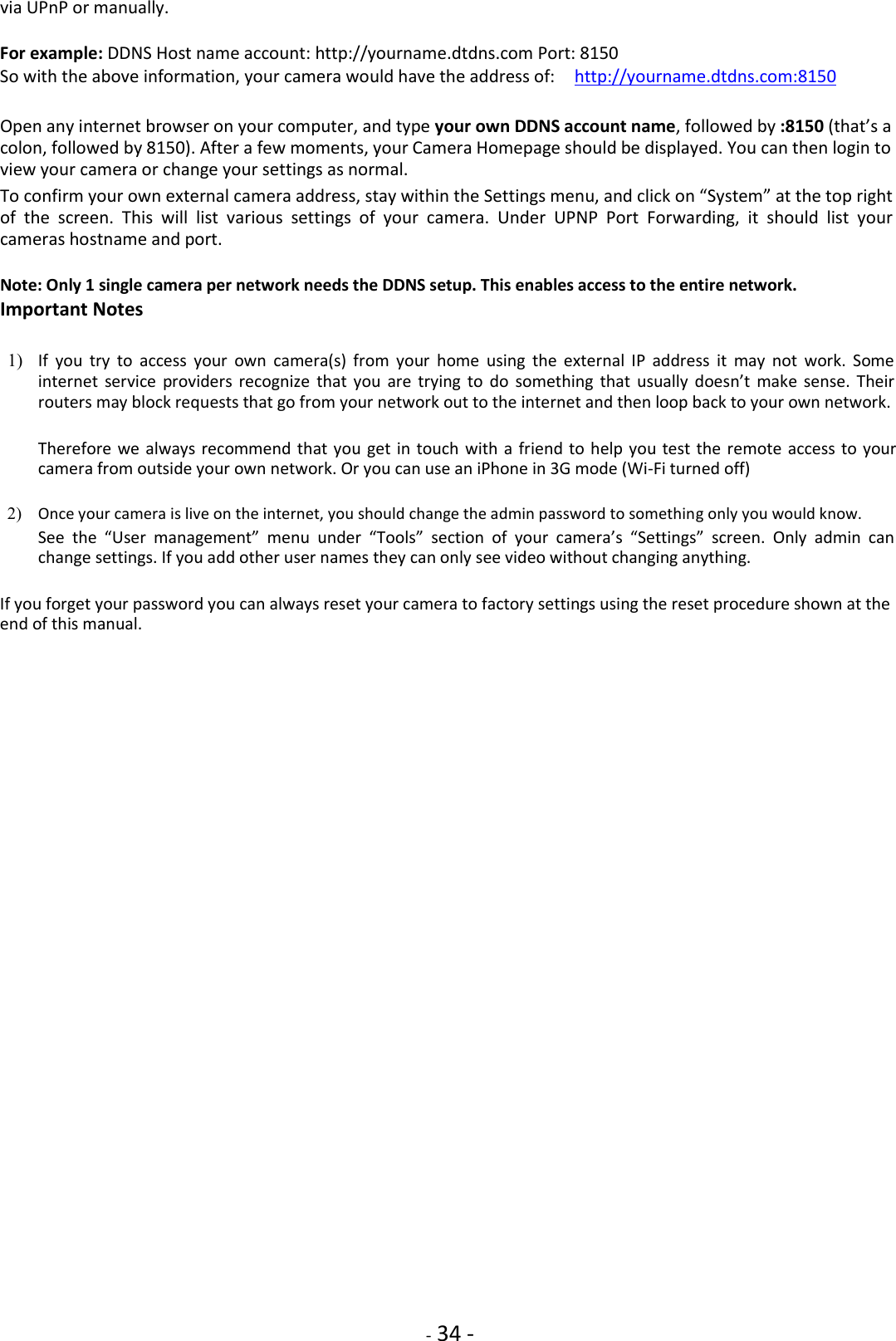    - 34 - via UPnP or manually.  For example: DDNS Host name account: http://yourname.dtdns.com Port: 8150  So with the above information, your camera would have the address of:    http://yourname.dtdns.com:8150  Open any internet browser on your computer, and type your own DDNS account name, followed by :8150 (that’s a colon, followed by 8150). After a few moments, your Camera Homepage should be displayed. You can then login to view your camera or change your settings as normal.  To confirm your own external camera address, stay within the Settings menu, and click on “System” at the top right of  the  screen.  This  will  list  various  settings  of  your  camera.  Under  UPNP  Port  Forwarding,  it  should  list  your cameras hostname and port.  Note: Only 1 single camera per network needs the DDNS setup. This enables access to the entire network.  Important Notes  1) If  you  try  to  access  your  own  camera(s)  from  your  home  using  the  external  IP  address  it  may  not  work.  Some internet  service  providers  recognize  that  you  are  trying  to  do  something  that  usually  doesn’t  make sense.  Their routers may block requests that go from your network out to the internet and then loop back to your own network.    Therefore we always recommend that you get in touch with  a friend to  help you test the remote  access to your camera from outside your own network. Or you can use an iPhone in 3G mode (Wi-Fi turned off)    2) Once your camera is live on the internet, you should change the admin password to something only you would know.    See  the  “User  management”  menu  under  “Tools”  section  of  your  camera’s  “Settings”  screen.  Only  admin  can change settings. If you add other user names they can only see video without changing anything.    If you forget your password you can always reset your camera to factory settings using the reset procedure shown at the end of this manual.                                       