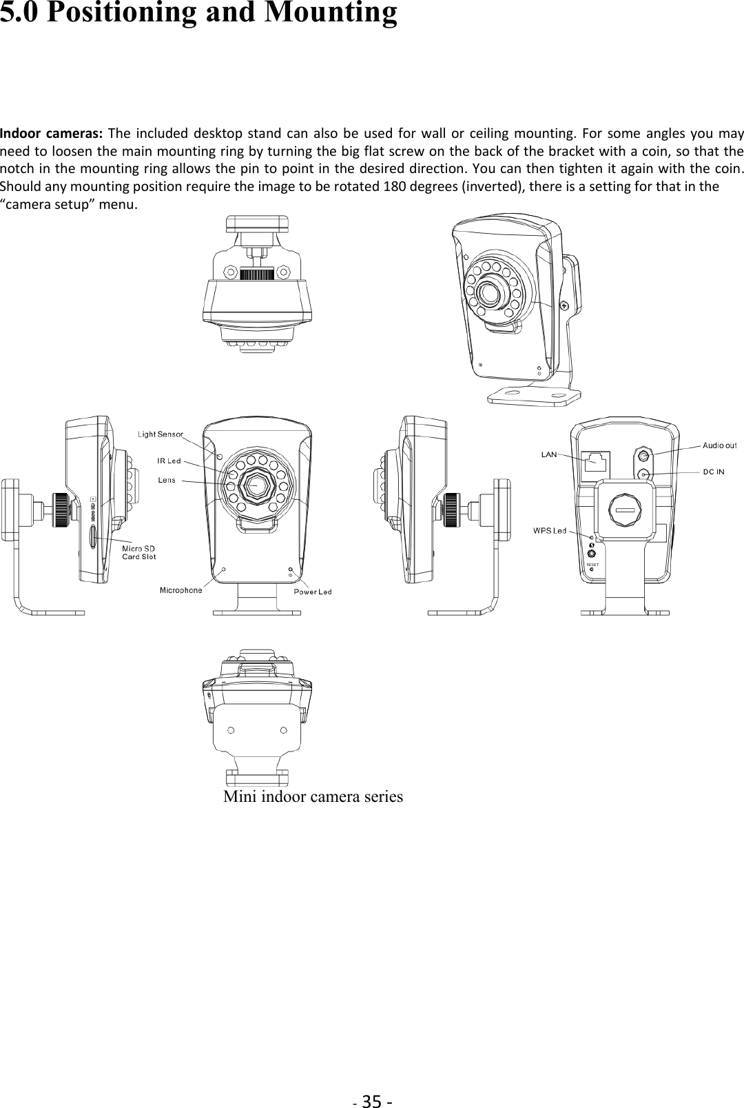    - 35 - 5.0 Positioning and Mounting  Indoor cameras: The included desktop  stand can  also be  used for  wall or ceiling mounting. For  some  angles you  may need to loosen the main mounting ring by turning the big flat screw on the back of the bracket with a coin, so that the notch in the mounting ring allows the pin to point in the desired direction. You can then tighten it again with the coin. Should any mounting position require the image to be rotated 180 degrees (inverted), there is a setting for that in the  “camera setup” menu.                            Mini indoor camera series   