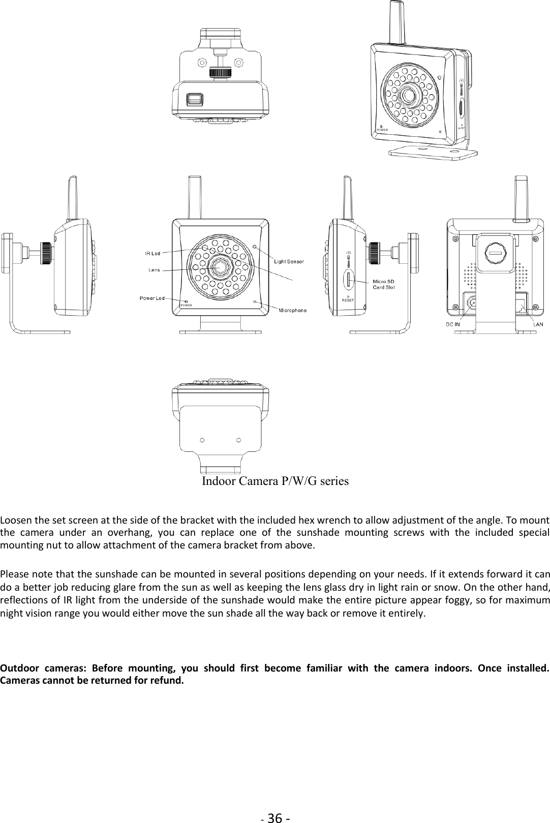    - 36 -  Indoor Camera P/W/G series   Loosen the set screen at the side of the bracket with the included hex wrench to allow adjustment of the angle. To mount the  camera  under  an  overhang,  you  can  replace  one  of  the  sunshade  mounting  screws  with  the  included  special mounting nut to allow attachment of the camera bracket from above.  Please note that the sunshade can be mounted in several positions depending on your needs. If it extends forward it can do a better job reducing glare from the sun as well as keeping the lens glass dry in light rain or snow. On the other hand, reflections of IR light from the underside of the sunshade would make the entire picture appear foggy, so for maximum night vision range you would either move the sun shade all the way back or remove it entirely.     Outdoor  cameras:  Before  mounting,  you  should  first  become  familiar  with  the  camera  indoors.  Once  installed. Cameras cannot be returned for refund. 