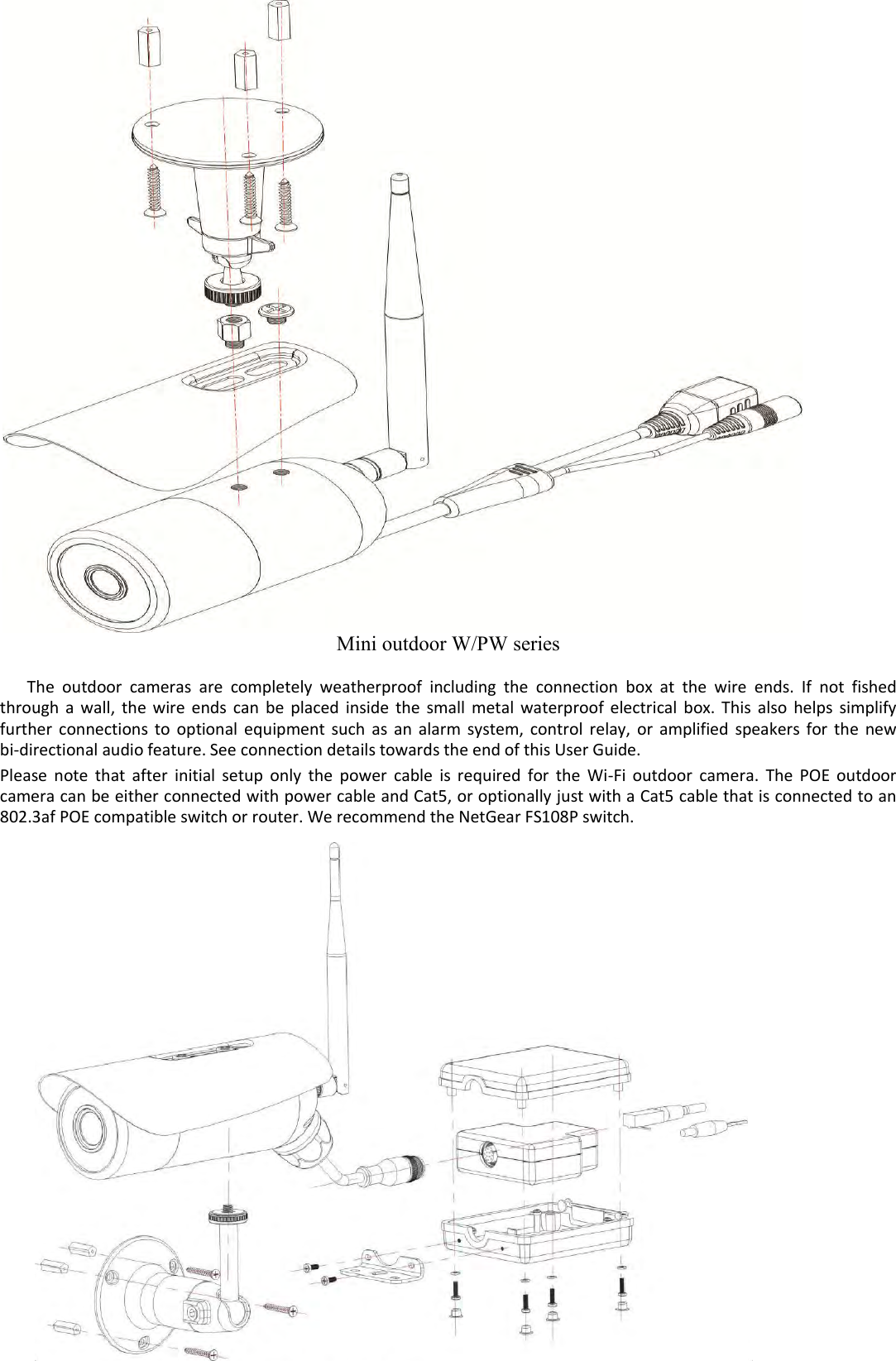    - 38 -                                      Mini outdoor W/PW series  The  outdoor  cameras  are  completely  weatherproof  including  the  connection  box  at  the  wire  ends.  If  not  fished through  a  wall,  the  wire  ends  can  be  placed  inside  the  small  metal  waterproof  electrical  box.  This  also  helps  simplify further  connections  to  optional  equipment  such  as  an  alarm  system,  control  relay,  or  amplified  speakers  for  the  new bi-directional audio feature. See connection details towards the end of this User Guide.  Please  note  that  after  initial  setup  only  the  power  cable  is  required  for  the  Wi-Fi  outdoor  camera.  The  POE  outdoor camera can be either connected with power cable and Cat5, or optionally just with a Cat5 cable that is connected to an 802.3af POE compatible switch or router. We recommend the NetGear FS108P switch.                           
