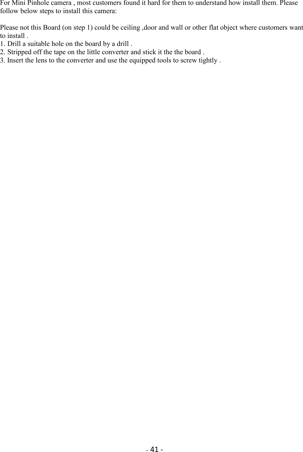    - 41 -  For Mini Pinhole camera , most customers found it hard for them to understand how install them. Please follow below steps to install this camera:  Please not this Board (on step 1) could be ceiling ,door and wall or other flat object where customers want to install .   1. Drill a suitable hole on the board by a drill . 2. Stripped off the tape on the little converter and stick it the the board .   3. Insert the lens to the converter and use the equipped tools to screw tightly . 