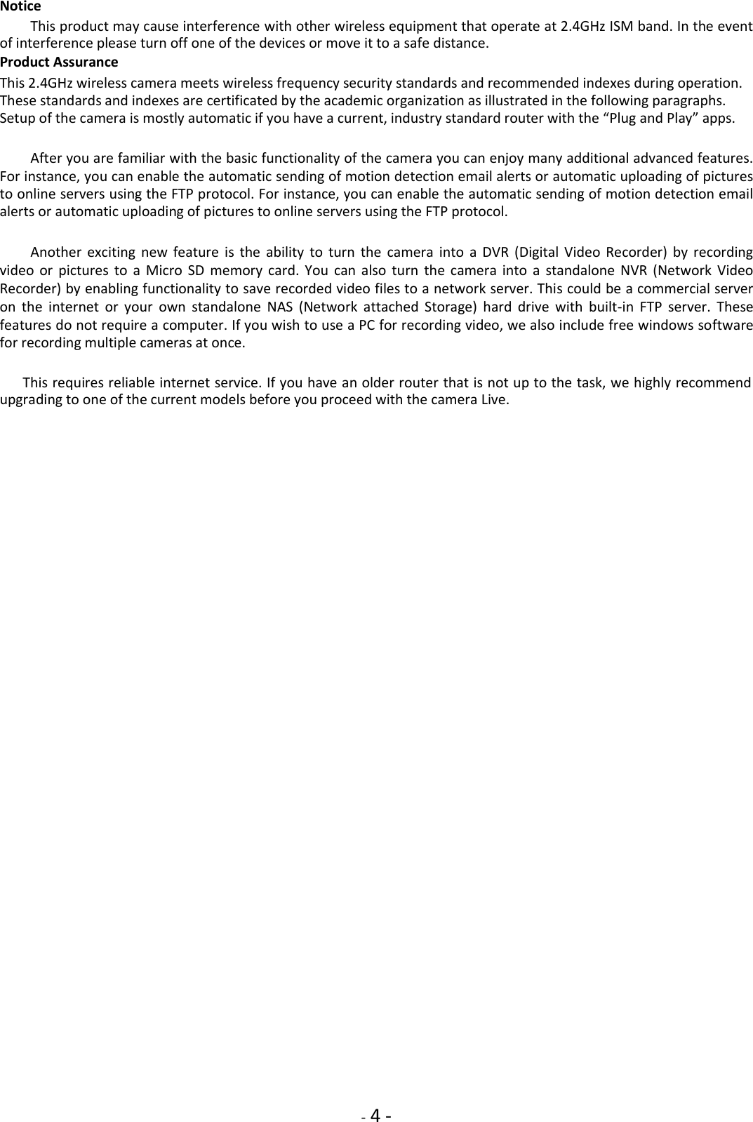    - 4 - Notice  This product may cause interference with other wireless equipment that operate at 2.4GHz ISM band. In the event of interference please turn off one of the devices or move it to a safe distance.  Product Assurance  This 2.4GHz wireless camera meets wireless frequency security standards and recommended indexes during operation. These standards and indexes are certificated by the academic organization as illustrated in the following paragraphs. Setup of the camera is mostly automatic if you have a current, industry standard router with the “Plug and Play” apps.  After you are familiar with the basic functionality of the camera you can enjoy many additional advanced features. For instance, you can enable the automatic sending of motion detection email alerts or automatic uploading of pictures to online servers using the FTP protocol. For instance, you can enable the automatic sending of motion detection email alerts or automatic uploading of pictures to online servers using the FTP protocol.  Another  exciting  new  feature  is  the  ability  to  turn  the  camera  into  a  DVR  (Digital  Video  Recorder)  by  recording video  or  pictures  to  a  Micro  SD  memory  card.  You  can  also  turn  the  camera  into  a  standalone  NVR  (Network  Video Recorder) by enabling functionality to save recorded video files to a network server. This could be a commercial server on  the  internet  or  your  own  standalone  NAS  (Network  attached  Storage)  hard  drive  with  built-in  FTP  server.  These features do not require a computer. If you wish to use a PC for recording video, we also include free windows software for recording multiple cameras at once.  This requires reliable internet service. If you have an older router that is not up to the task, we highly recommend upgrading to one of the current models before you proceed with the camera Live.                    