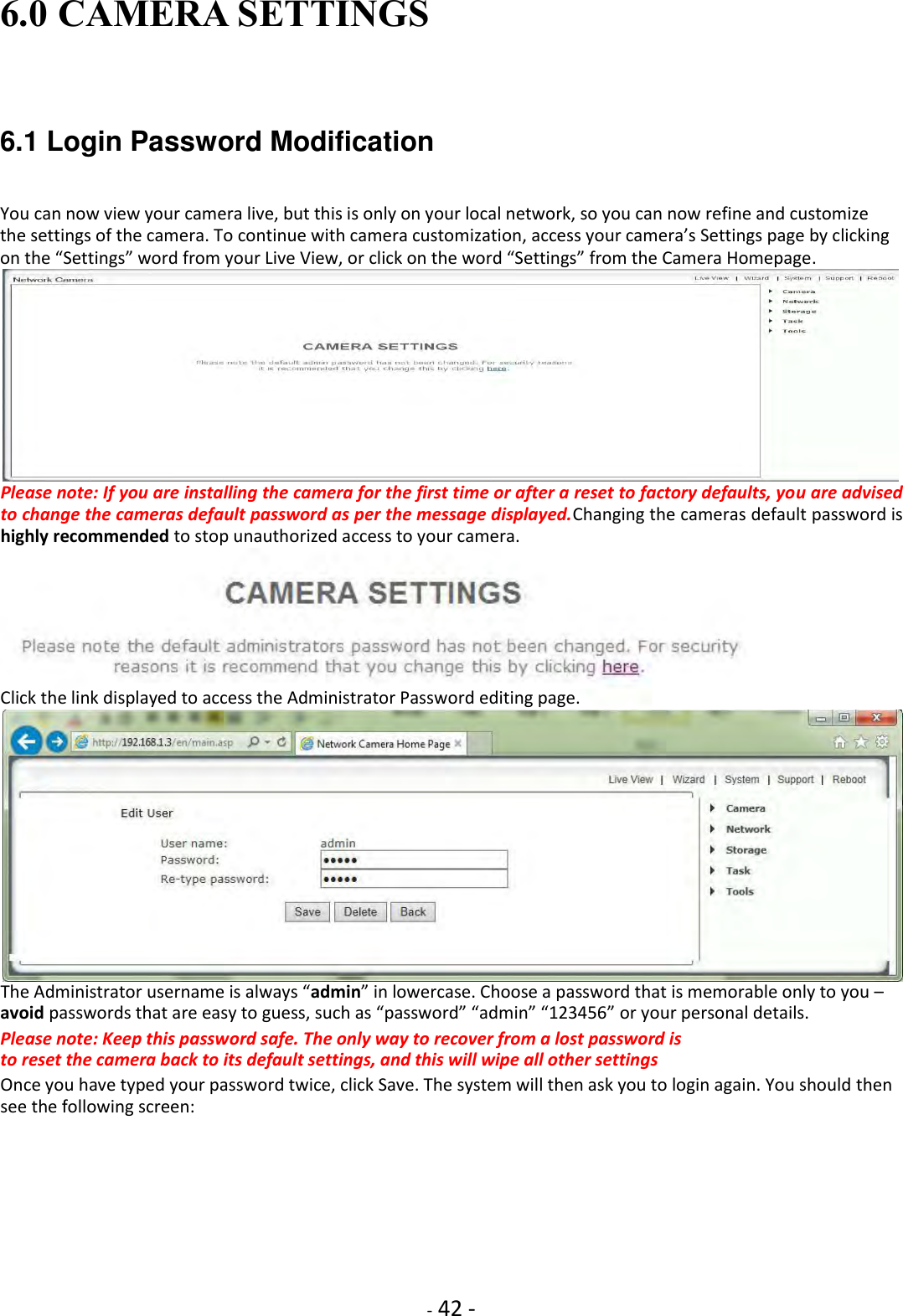    - 42 - 6.0 CAMERA SETTINGS   6.1 Login Password Modification   You can now view your camera live, but this is only on your local network, so you can now refine and customize the settings of the camera. To continue with camera customization, access your camera’s Settings page by clicking on the “Settings” word from your Live View, or click on the word “Settings” from the Camera Homepage.  Please note: If you are installing the camera for the first time or after a reset to factory defaults, you are advised to change the cameras default password as per the message displayed.Changing the cameras default password is highly recommended to stop unauthorized access to your camera.        Click the link displayed to access the Administrator Password editing page.  The Administrator username is always “admin” in lowercase. Choose a password that is memorable only to you – avoid passwords that are easy to guess, such as “password” “admin” “123456” or your personal details.  Please note: Keep this password safe. The only way to recover from a lost password is to reset the camera back to its default settings, and this will wipe all other settings  Once you have typed your password twice, click Save. The system will then ask you to login again. You should then see the following screen: 