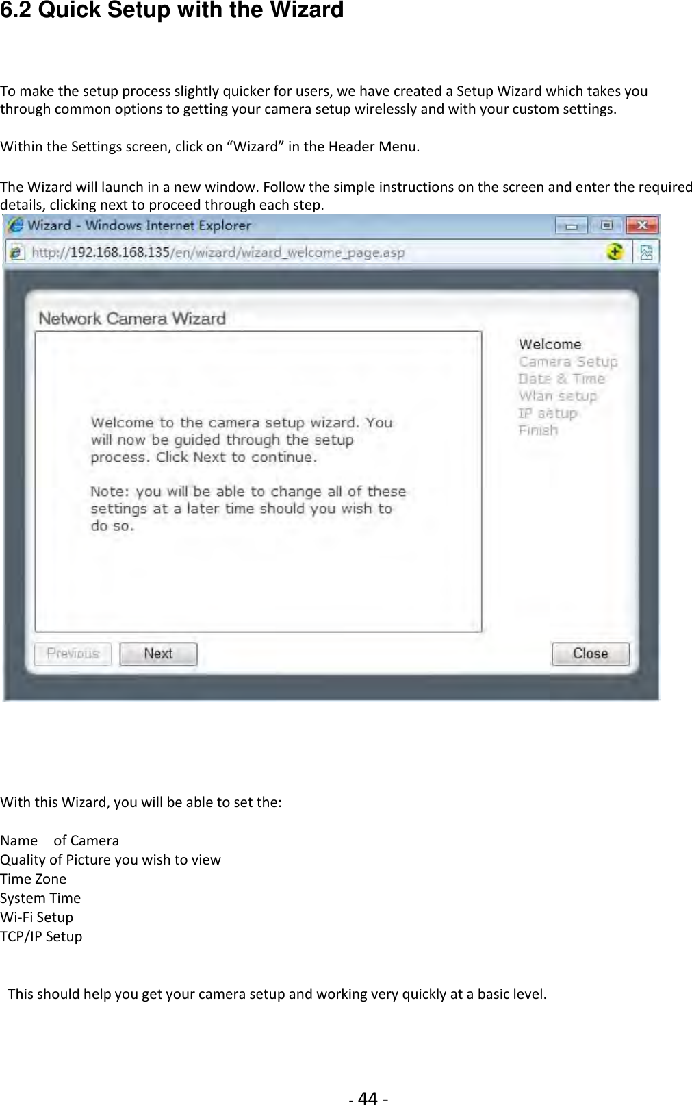    - 44 - 6.2 Quick Setup with the Wizard  To make the setup process slightly quicker for users, we have created a Setup Wizard which takes you through common options to getting your camera setup wirelessly and with your custom settings.  Within the Settings screen, click on “Wizard” in the Header Menu.  The Wizard will launch in a new window. Follow the simple instructions on the screen and enter the required details, clicking next to proceed through each step.        With this Wizard, you will be able to set the:  Name    of Camera Quality of Picture you wish to view Time Zone System Time Wi-Fi Setup TCP/IP Setup         This should help you get your camera setup and working very quickly at a basic level.    