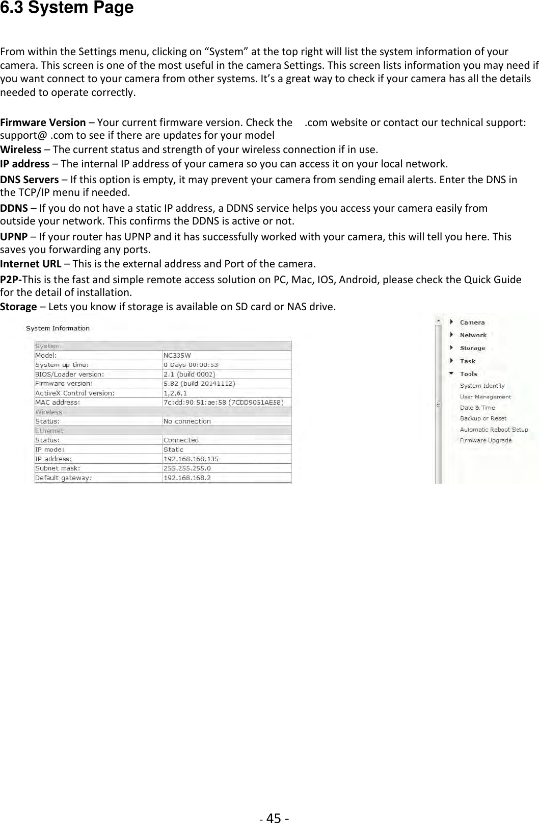    - 45 - 6.3 System Page From within the Settings menu, clicking on “System” at the top right will list the system information of your camera. This screen is one of the most useful in the camera Settings. This screen lists information you may need if you want connect to your camera from other systems. It’s a great way to check if your camera has all the details needed to operate correctly.  Firmware Version – Your current firmware version. Check the    .com website or contact our technical support: support@ .com to see if there are updates for your model  Wireless – The current status and strength of your wireless connection if in use.  IP address – The internal IP address of your camera so you can access it on your local network.  DNS Servers – If this option is empty, it may prevent your camera from sending email alerts. Enter the DNS in the TCP/IP menu if needed.  DDNS – If you do not have a static IP address, a DDNS service helps you access your camera easily from outside your network. This confirms the DDNS is active or not.  UPNP – If your router has UPNP and it has successfully worked with your camera, this will tell you here. This saves you forwarding any ports.  Internet URL – This is the external address and Port of the camera.  P2P-This is the fast and simple remote access solution on PC, Mac, IOS, Android, please check the Quick Guide for the detail of installation.  Storage – Lets you know if storage is available on SD card or NAS drive.                          