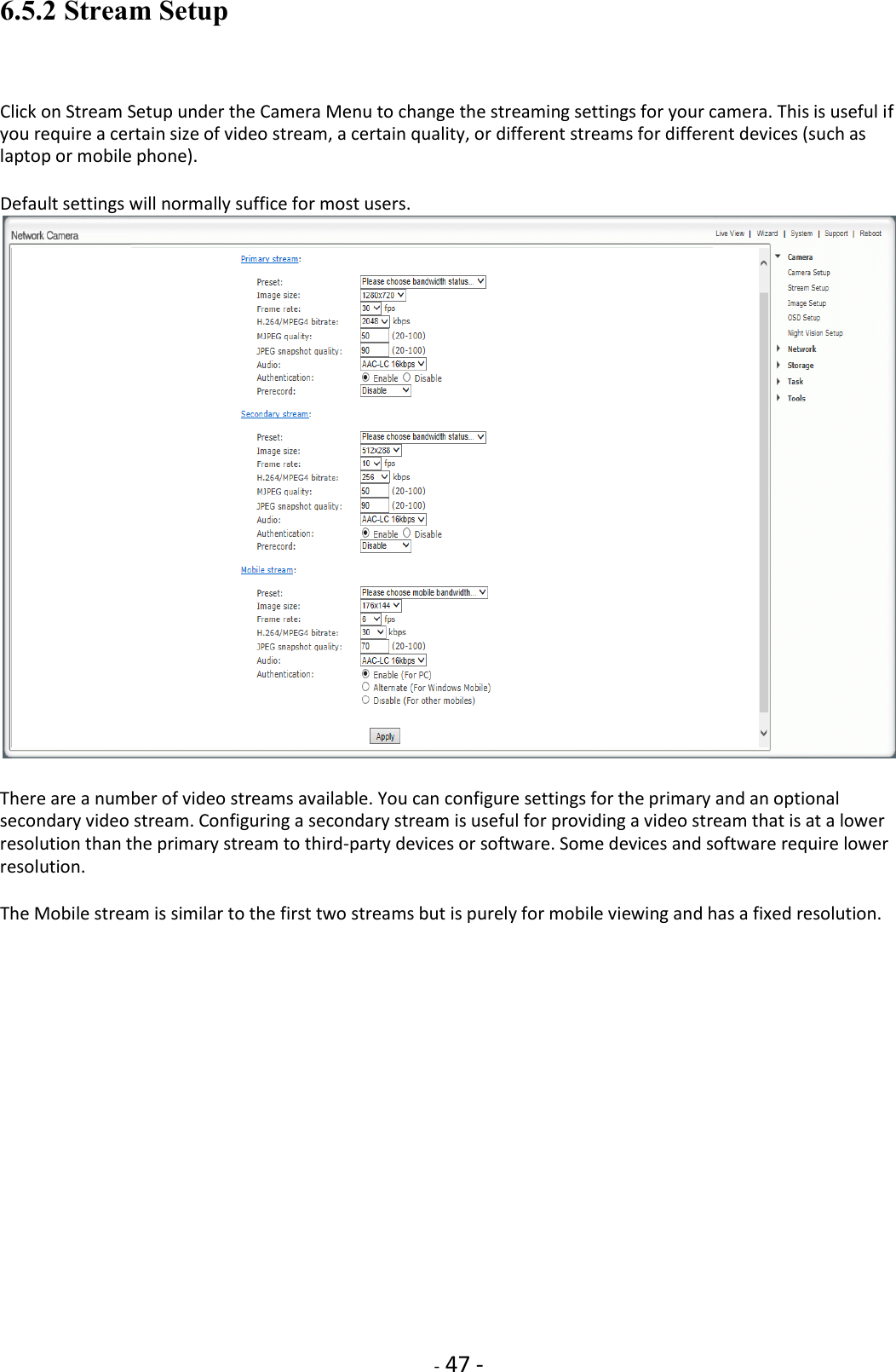    - 47 - 6.5.2 Stream Setup  Click on Stream Setup under the Camera Menu to change the streaming settings for your camera. This is useful if you require a certain size of video stream, a certain quality, or different streams for different devices (such as laptop or mobile phone).  Default settings will normally suffice for most users.   There are a number of video streams available. You can configure settings for the primary and an optional secondary video stream. Configuring a secondary stream is useful for providing a video stream that is at a lower resolution than the primary stream to third-party devices or software. Some devices and software require lower resolution.  The Mobile stream is similar to the first two streams but is purely for mobile viewing and has a fixed resolution.     