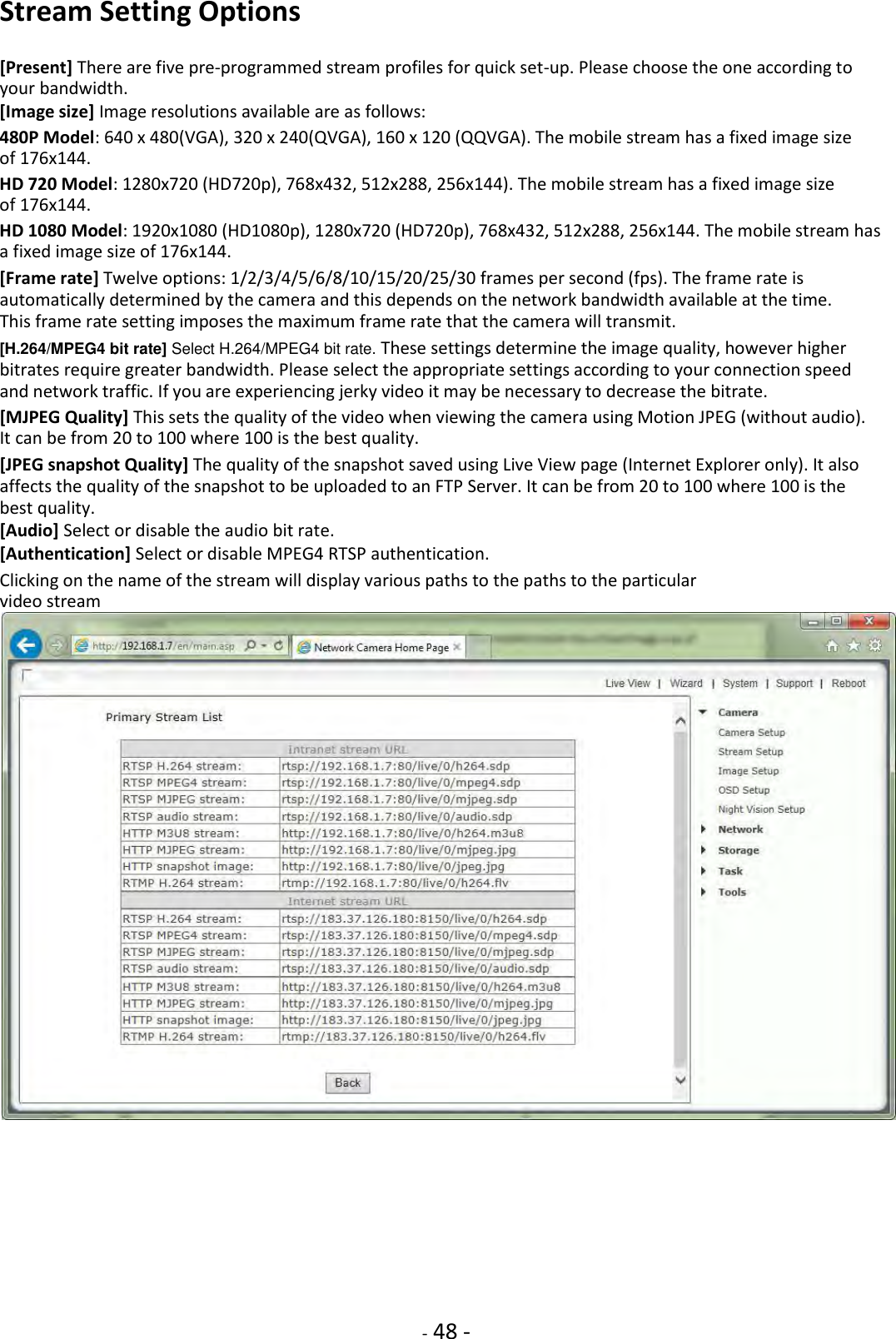    - 48 - Stream Setting Options  [Present] There are five pre-programmed stream profiles for quick set-up. Please choose the one according to your bandwidth. [Image size] Image resolutions available are as follows:  480P Model: 640 x 480(VGA), 320 x 240(QVGA), 160 x 120 (QQVGA). The mobile stream has a fixed image size of 176x144.  HD 720 Model: 1280x720 (HD720p), 768x432, 512x288, 256x144). The mobile stream has a fixed image size of 176x144.  HD 1080 Model: 1920x1080 (HD1080p), 1280x720 (HD720p), 768x432, 512x288, 256x144. The mobile stream has a fixed image size of 176x144.  [Frame rate] Twelve options: 1/2/3/4/5/6/8/10/15/20/25/30 frames per second (fps). The frame rate is automatically determined by the camera and this depends on the network bandwidth available at the time. This frame rate setting imposes the maximum frame rate that the camera will transmit.  [H.264/MPEG4 bit rate] Select H.264/MPEG4 bit rate. These settings determine the image quality, however higher bitrates require greater bandwidth. Please select the appropriate settings according to your connection speed and network traffic. If you are experiencing jerky video it may be necessary to decrease the bitrate.  [MJPEG Quality] This sets the quality of the video when viewing the camera using Motion JPEG (without audio). It can be from 20 to 100 where 100 is the best quality.  [JPEG snapshot Quality] The quality of the snapshot saved using Live View page (Internet Explorer only). It also affects the quality of the snapshot to be uploaded to an FTP Server. It can be from 20 to 100 where 100 is the best quality. [Audio] Select or disable the audio bit rate.  [Authentication] Select or disable MPEG4 RTSP authentication.  Clicking on the name of the stream will display various paths to the paths to the particular video stream           