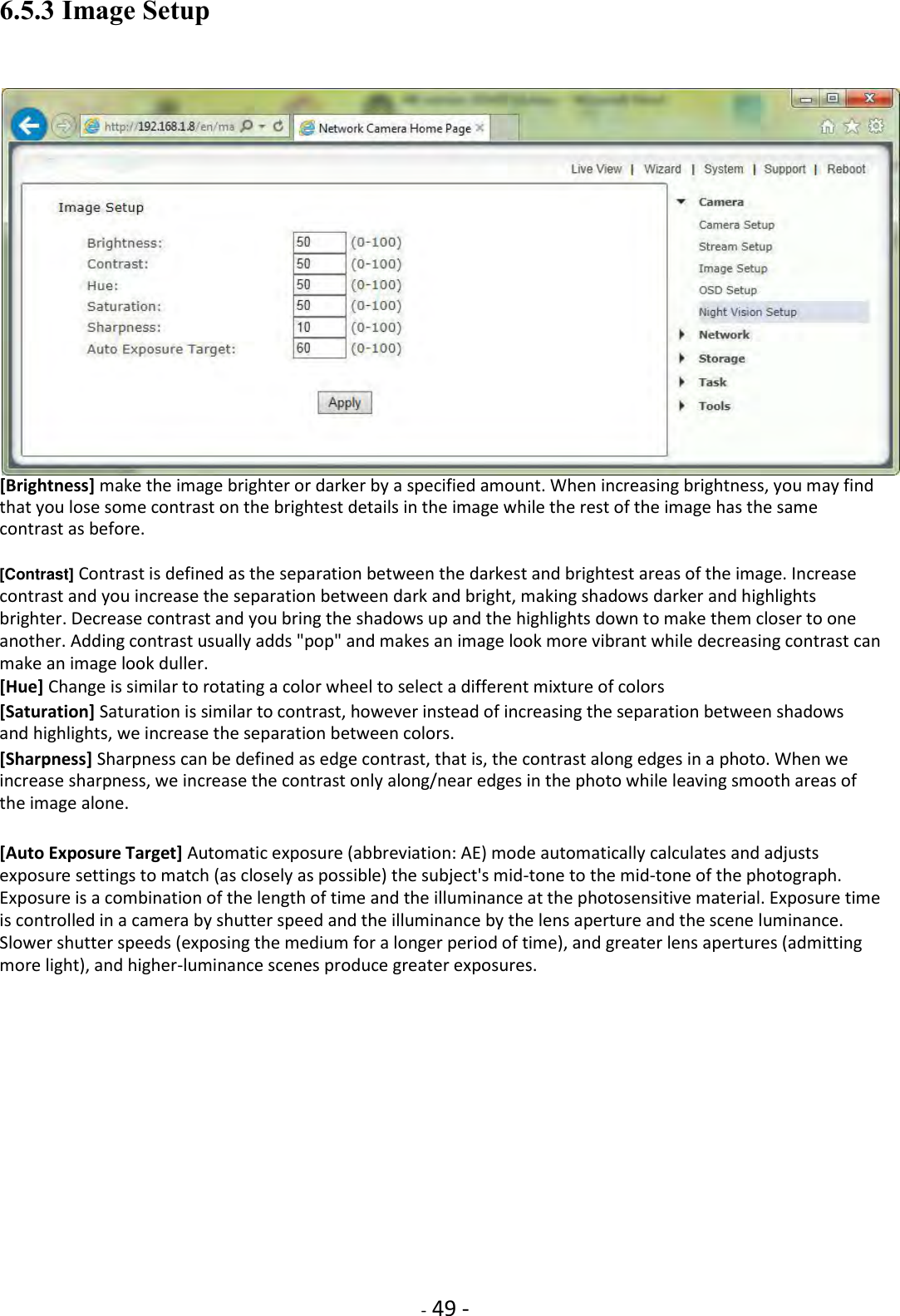    - 49 - 6.5.3 Image Setup   [Brightness] make the image brighter or darker by a specified amount. When increasing brightness, you may find that you lose some contrast on the brightest details in the image while the rest of the image has the same contrast as before.  [Contrast] Contrast is defined as the separation between the darkest and brightest areas of the image. Increase contrast and you increase the separation between dark and bright, making shadows darker and highlights brighter. Decrease contrast and you bring the shadows up and the highlights down to make them closer to one another. Adding contrast usually adds &quot;pop&quot; and makes an image look more vibrant while decreasing contrast can make an image look duller.  [Hue] Change is similar to rotating a color wheel to select a different mixture of colors  [Saturation] Saturation is similar to contrast, however instead of increasing the separation between shadows and highlights, we increase the separation between colors.  [Sharpness] Sharpness can be defined as edge contrast, that is, the contrast along edges in a photo. When we increase sharpness, we increase the contrast only along/near edges in the photo while leaving smooth areas of the image alone.  [Auto Exposure Target] Automatic exposure (abbreviation: AE) mode automatically calculates and adjusts exposure settings to match (as closely as possible) the subject&apos;s mid-tone to the mid-tone of the photograph. Exposure is a combination of the length of time and the illuminance at the photosensitive material. Exposure time is controlled in a camera by shutter speed and the illuminance by the lens aperture and the scene luminance. Slower shutter speeds (exposing the medium for a longer period of time), and greater lens apertures (admitting more light), and higher-luminance scenes produce greater exposures.                 