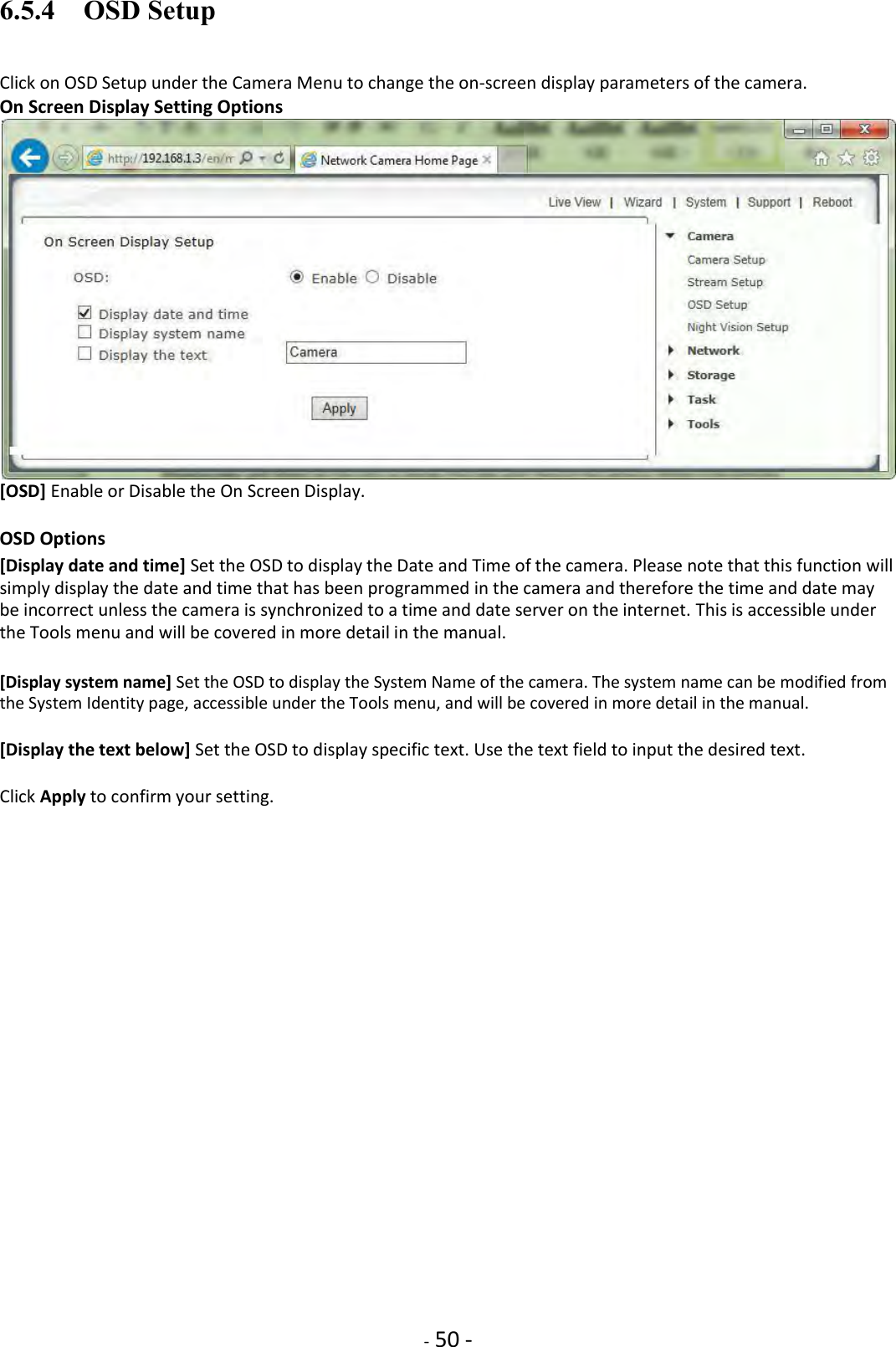    - 50 - 6.5.4    OSD Setup Click on OSD Setup under the Camera Menu to change the on-screen display parameters of the camera. On Screen Display Setting Options  [OSD] Enable or Disable the On Screen Display.  OSD Options  [Display date and time] Set the OSD to display the Date and Time of the camera. Please note that this function will simply display the date and time that has been programmed in the camera and therefore the time and date may be incorrect unless the camera is synchronized to a time and date server on the internet. This is accessible under the Tools menu and will be covered in more detail in the manual.  [Display system name] Set the OSD to display the System Name of the camera. The system name can be modified from the System Identity page, accessible under the Tools menu, and will be covered in more detail in the manual.  [Display the text below] Set the OSD to display specific text. Use the text field to input the desired text.  Click Apply to confirm your setting.                        