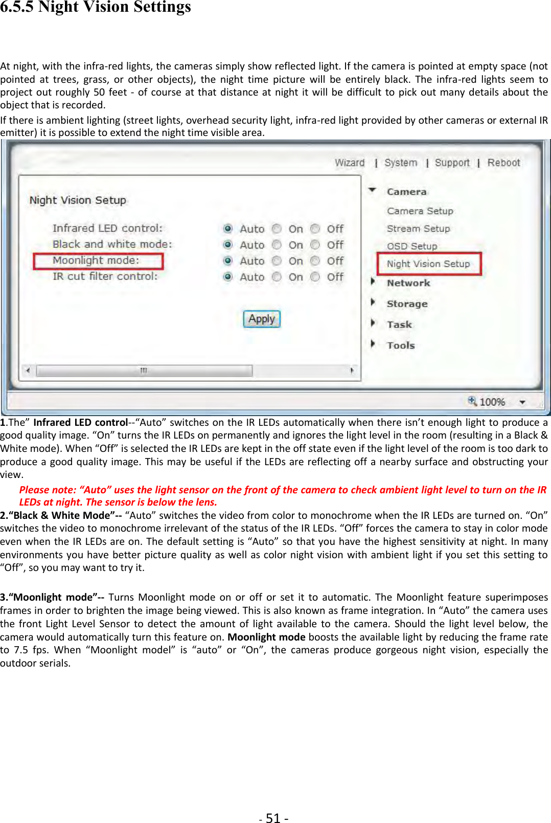    - 51 - 6.5.5 Night Vision Settings  At night, with the infra-red lights, the cameras simply show reflected light. If the camera is pointed at empty space (not pointed  at  trees,  grass,  or  other  objects),  the  night  time  picture  will  be  entirely  black.  The  infra-red  lights  seem  to project out roughly 50  feet -  of course  at  that distance at night  it  will  be difficult to  pick out many  details about the object that is recorded.  If there is ambient lighting (street lights, overhead security light, infra-red light provided by other cameras or external IR emitter) it is possible to extend the night time visible area.  1.The” Infrared LED control--“Auto” switches on the IR LEDs automatically when there isn’t enough light to produce a good quality image. “On” turns the IR LEDs on permanently and ignores the light level in the room (resulting in a Black &amp; White mode). When “Off” is selected the IR LEDs are kept in the off state even if the light level of the room is too dark to produce a good quality image. This may be useful if the LEDs are reflecting off a nearby surface and obstructing your view.    Please note: “Auto” uses the light sensor on the front of the camera to check ambient light level to turn on the IR LEDs at night. The sensor is below the lens.   2.“Black &amp; White Mode”-- “Auto” switches the video from color to monochrome when the IR LEDs are turned on. “On” switches the video to monochrome irrelevant of the status of the IR LEDs. “Off” forces the camera to stay in color mode even when the IR LEDs are on. The default setting is “Auto” so that you have the highest sensitivity at night. In many environments you have better picture quality as well as color night vision with ambient light if  you set this setting to “Off”, so you may want to try it.    3.“Moonlight  mode”-- Turns  Moonlight  mode  on  or  off  or  set  it  to  automatic.  The  Moonlight  feature  superimposes frames in order to brighten the image being viewed. This is also known as frame integration. In “Auto” the camera uses the  front  Light Level  Sensor to  detect  the  amount of  light  available to the  camera.  Should the  light  level  below,  the camera would automatically turn this feature on. Moonlight mode boosts the available light by reducing the frame rate to  7.5  fps.  When  “Moonlight  model”  is  “auto”  or  “On”,  the  cameras  produce  gorgeous  night  vision,  especially  the outdoor serials.               