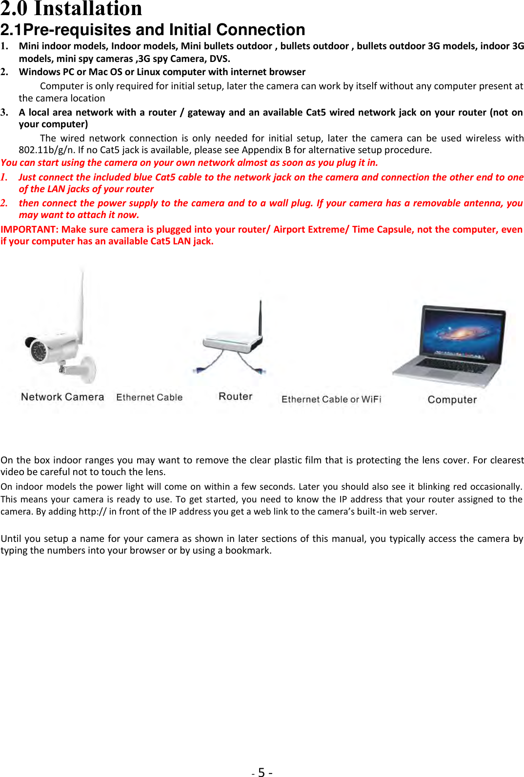    - 5 - 2.0 Installation    2.1Pre-requisites and Initial Connection    1. Mini indoor models, Indoor models, Mini bullets outdoor , bullets outdoor , bullets outdoor 3G models, indoor 3G models, mini spy cameras ,3G spy Camera, DVS.  2. Windows PC or Mac OS or Linux computer with internet browser    Computer is only required for initial setup, later the camera can work by itself without any computer present at the camera location    3. A local area network with a router / gateway and an available Cat5 wired network jack on your router (not on your computer)    The  wired  network  connection  is  only  needed  for  initial  setup,  later  the  camera  can  be  used  wireless  with 802.11b/g/n. If no Cat5 jack is available, please see Appendix B for alternative setup procedure.    You can start using the camera on your own network almost as soon as you plug it in.  1. Just connect the included blue Cat5 cable to the network jack on the camera and connection the other end to one of the LAN jacks of your router    2. then connect the power supply to the camera and to a wall plug. If your camera has a removable antenna, you may want to attach it now.    IMPORTANT: Make sure camera is plugged into your router/ Airport Extreme/ Time Capsule, not the computer, even if your computer has an available Cat5 LAN jack.       On the box indoor ranges you may want to remove the clear plastic film that is protecting the lens cover. For clearest video be careful not to touch the lens.  On indoor models the power light will come on within a few seconds. Later you should also see it blinking red occasionally. This means  your camera is ready to  use. To  get started,  you need to  know the  IP  address that  your router assigned  to the camera. By adding http:// in front of the IP address you get a web link to the camera’s built-in web server.  Until you setup a name for your camera as shown in later sections of this  manual, you typically access the camera by typing the numbers into your browser or by using a bookmark.               