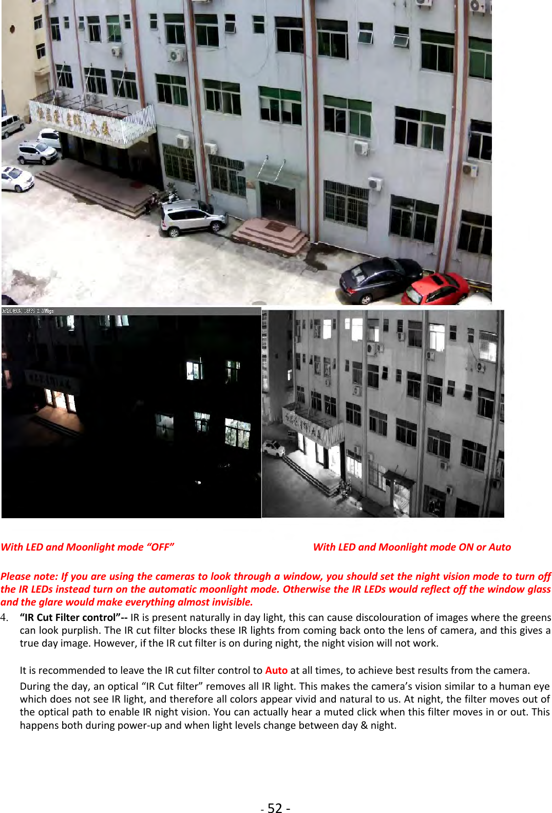    - 52 -    With LED and Moonlight mode “OFF” With LED and Moonlight mode ON or Auto  Please note: If you are using the cameras to look through a window, you should set the night vision mode to turn off the IR LEDs instead turn on the automatic moonlight mode. Otherwise the IR LEDs would reflect off the window glass and the glare would make everything almost invisible.  4. “IR Cut Filter control”-- IR is present naturally in day light, this can cause discolouration of images where the greens can look purplish. The IR cut filter blocks these IR lights from coming back onto the lens of camera, and this gives a true day image. However, if the IR cut filter is on during night, the night vision will not work.    It is recommended to leave the IR cut filter control to Auto at all times, to achieve best results from the camera.    During the day, an optical “IR Cut filter” removes all IR light. This makes the camera’s vision similar to a human eye which does not see IR light, and therefore all colors appear vivid and natural to us. At night, the filter moves out of the optical path to enable IR night vision. You can actually hear a muted click when this filter moves in or out. This happens both during power-up and when light levels change between day &amp; night.    