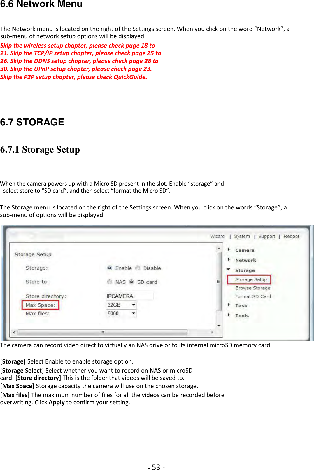    - 53 - 6.6 Network Menu The Network menu is located on the right of the Settings screen. When you click on the word “Network”, a sub-menu of network setup options will be displayed.  Skip the wireless setup chapter, please check page 18 to 21. Skip the TCP/IP setup chapter, please check page 25 to 26. Skip the DDNS setup chapter, please check page 28 to 30. Skip the UPnP setup chapter, please check page 23.  Skip the P2P setup chapter, please check QuickGuide.     6.7 STORAGE 6.7.1 Storage Setup  When the camera powers up with a Micro SD present in the slot, Enable “storage” and select store to “SD card”, and then select “format the Micro SD”.  The Storage menu is located on the right of the Settings screen. When you click on the words “Storage”, a sub-menu of options will be displayed   The camera can record video direct to virtually an NAS drive or to its internal microSD memory card.  [Storage] Select Enable to enable storage option.  [Storage Select] Select whether you want to record on NAS or microSD card. [Store directory] This is the folder that videos will be saved to.  [Max Space] Storage capacity the camera will use on the chosen storage.  [Max files] The maximum number of files for all the videos can be recorded before overwriting. Click Apply to confirm your setting.          