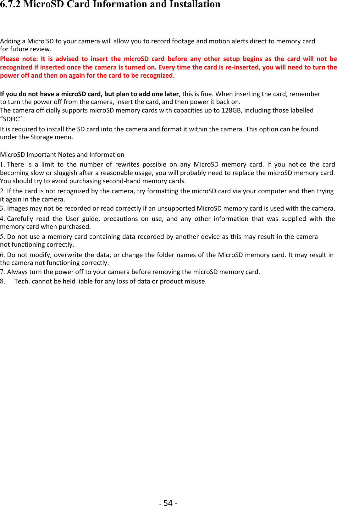    - 54 - 6.7.2 MicroSD Card Information and Installation  Adding a Micro SD to your camera will allow you to record footage and motion alerts direct to memory card for future review.  Please  note:  It  is  advised  to  insert  the  microSD  card  before  any  other  setup  begins  as  the  card  will  not  be recognized if inserted once the camera is turned on. Every time the card is re-inserted, you will need to turn the power off and then on again for the card to be recognized.  If you do not have a microSD card, but plan to add one later, this is fine. When inserting the card, remember to turn the power off from the camera, insert the card, and then power it back on.  The camera officially supports microSD memory cards with capacities up to 128GB, including those labelled  “SDHC”.  It is required to install the SD card into the camera and format it within the camera. This option can be found under the Storage menu.  MicroSD Important Notes and Information  1. There  is  a  limit  to  the  number  of  rewrites  possible  on  any  MicroSD  memory  card.  If  you  notice  the  card becoming slow or sluggish after a reasonable usage, you will probably need to replace the microSD memory card. You should try to avoid purchasing second-hand memory cards.    2. If the card is not recognized by the camera, try formatting the microSD card via your computer and then trying it again in the camera.    3. Images may not be recorded or read correctly if an unsupported MicroSD memory card is used with the camera.    4. Carefully  read  the  User  guide,  precautions  on  use,  and  any  other  information  that  was  supplied  with  the memory card when purchased.    5. Do not use a memory card containing data recorded by another device as this may result in the camera not functioning correctly.    6. Do not modify, overwrite the data, or change the folder names of the MicroSD memory card. It may result in the camera not functioning correctly.    7. Always turn the power off to your camera before removing the microSD memory card.    8.     Tech. cannot be held liable for any loss of data or product misuse.                                   