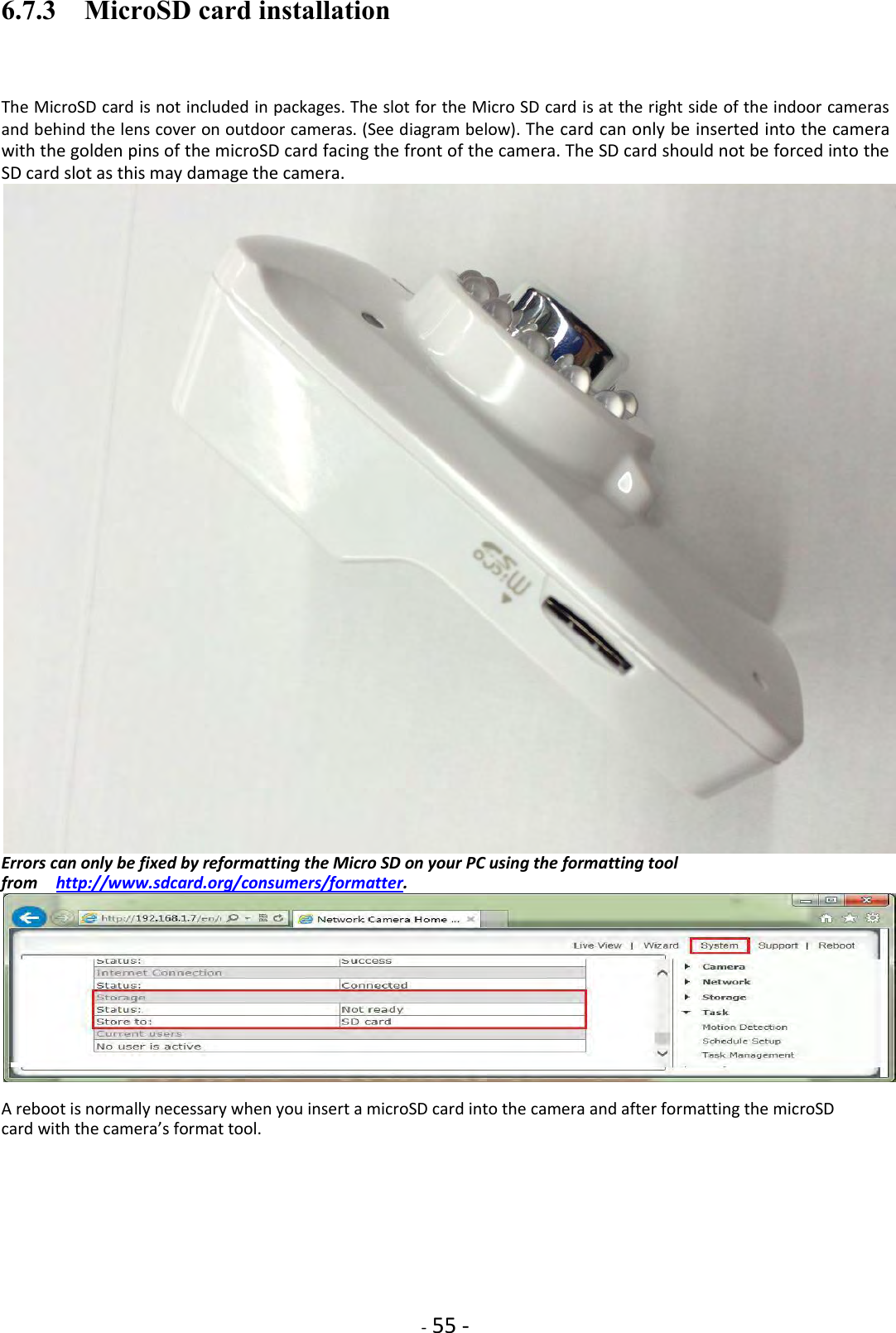    - 55 - 6.7.3    MicroSD card installation  The MicroSD card is not included in packages. The slot for the Micro SD card is at the right side of the indoor cameras and behind the lens cover on outdoor cameras. (See diagram below). The card can only be inserted into the camera with the golden pins of the microSD card facing the front of the camera. The SD card should not be forced into the SD card slot as this may damage the camera.  Errors can only be fixed by reformatting the Micro SD on your PC using the formatting tool from    http://www.sdcard.org/consumers/formatter.   A reboot is normally necessary when you insert a microSD card into the camera and after formatting the microSD card with the camera’s format tool.        