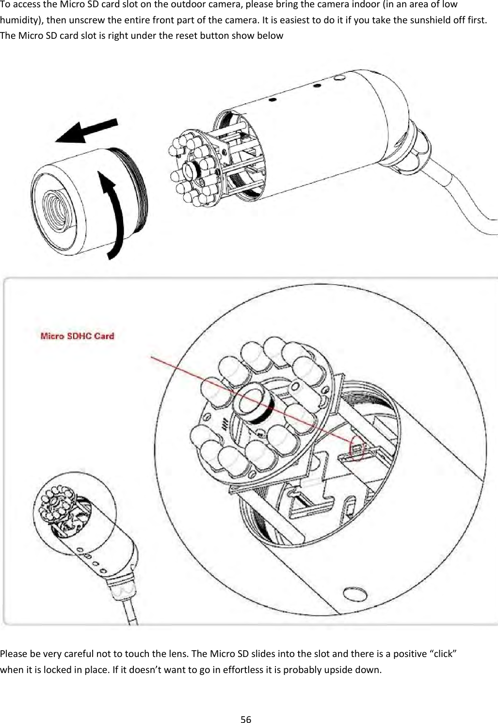    56 To access the Micro SD card slot on the outdoor camera, please bring the camera indoor (in an area of low humidity), then unscrew the entire front part of the camera. It is easiest to do it if you take the sunshield off first. The Micro SD card slot is right under the reset button show below                                                            Please be very careful not to touch the lens. The Micro SD slides into the slot and there is a positive “click” when it is locked in place. If it doesn’t want to go in effortless it is probably upside down.  
