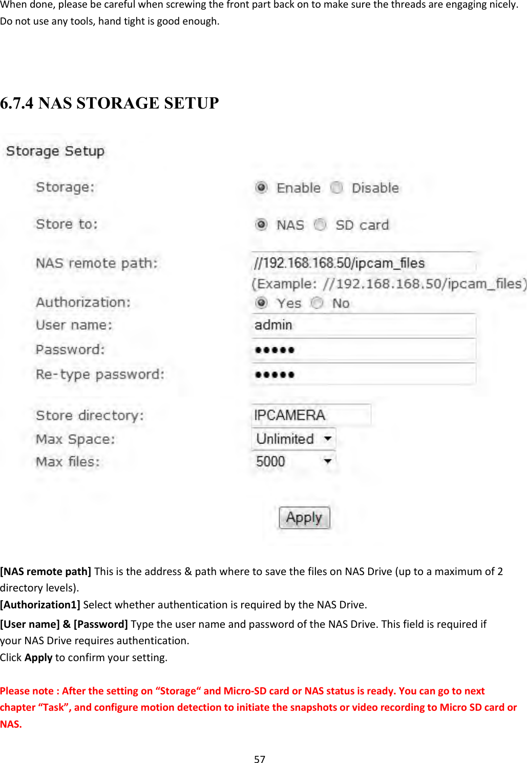    57 When done, please be careful when screwing the front part back on to make sure the threads are engaging nicely. Do not use any tools, hand tight is good enough.     6.7.4 NAS STORAGE SETUP                                         [NAS remote path] This is the address &amp; path where to save the files on NAS Drive (up to a maximum of 2 directory levels).  [Authorization1] Select whether authentication is required by the NAS Drive.  [User name] &amp; [Password] Type the user name and password of the NAS Drive. This field is required if your NAS Drive requires authentication.  Click Apply to confirm your setting.  Please note : After the setting on “Storage“ and Micro-SD card or NAS status is ready. You can go to next chapter “Task”, and configure motion detection to initiate the snapshots or video recording to Micro SD card or NAS. 