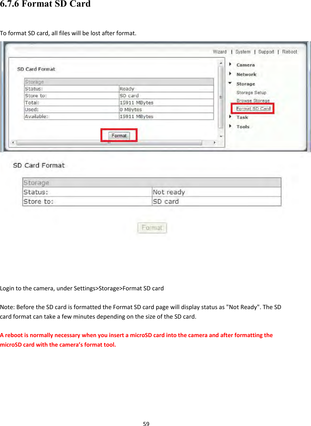    59 6.7.6 Format SD Card  To format SD card, all files will be lost after format.       Login to the camera, under Settings&gt;Storage&gt;Format SD card  Note: Before the SD card is formatted the Format SD card page will display status as &quot;Not Ready&quot;. The SD card format can take a few minutes depending on the size of the SD card.  A reboot is normally necessary when you insert a microSD card into the camera and after formatting the microSD card with the camera’s format tool.           