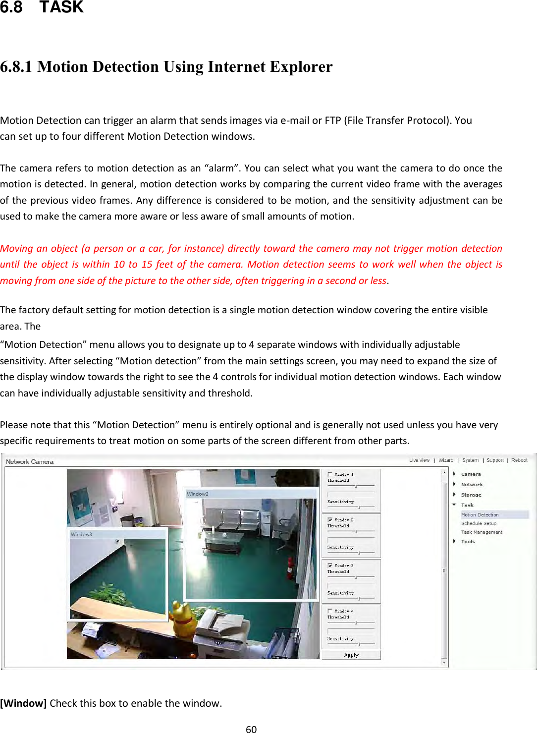    60 6.8    TASK  6.8.1 Motion Detection Using Internet Explorer  Motion Detection can trigger an alarm that sends images via e-mail or FTP (File Transfer Protocol). You can set up to four different Motion Detection windows.  The camera refers to motion detection as an “alarm”. You can select what you want the camera to do once the motion is detected. In general, motion detection works by comparing the current video frame with the averages of the previous video frames. Any difference is considered to be motion, and the sensitivity adjustment can be used to make the camera more aware or less aware of small amounts of motion.  Moving an object (a person or a car, for instance) directly toward the camera may not trigger motion detection until the  object is  within 10  to  15  feet of  the camera. Motion detection seems  to work  well when  the  object is moving from one side of the picture to the other side, often triggering in a second or less.  The factory default setting for motion detection is a single motion detection window covering the entire visible area. The  “Motion Detection” menu allows you to designate up to 4 separate windows with individually adjustable sensitivity. After selecting “Motion detection” from the main settings screen, you may need to expand the size of the display window towards the right to see the 4 controls for individual motion detection windows. Each window can have individually adjustable sensitivity and threshold.  Please note that this “Motion Detection” menu is entirely optional and is generally not used unless you have very specific requirements to treat motion on some parts of the screen different from other parts.    [Window] Check this box to enable the window. 