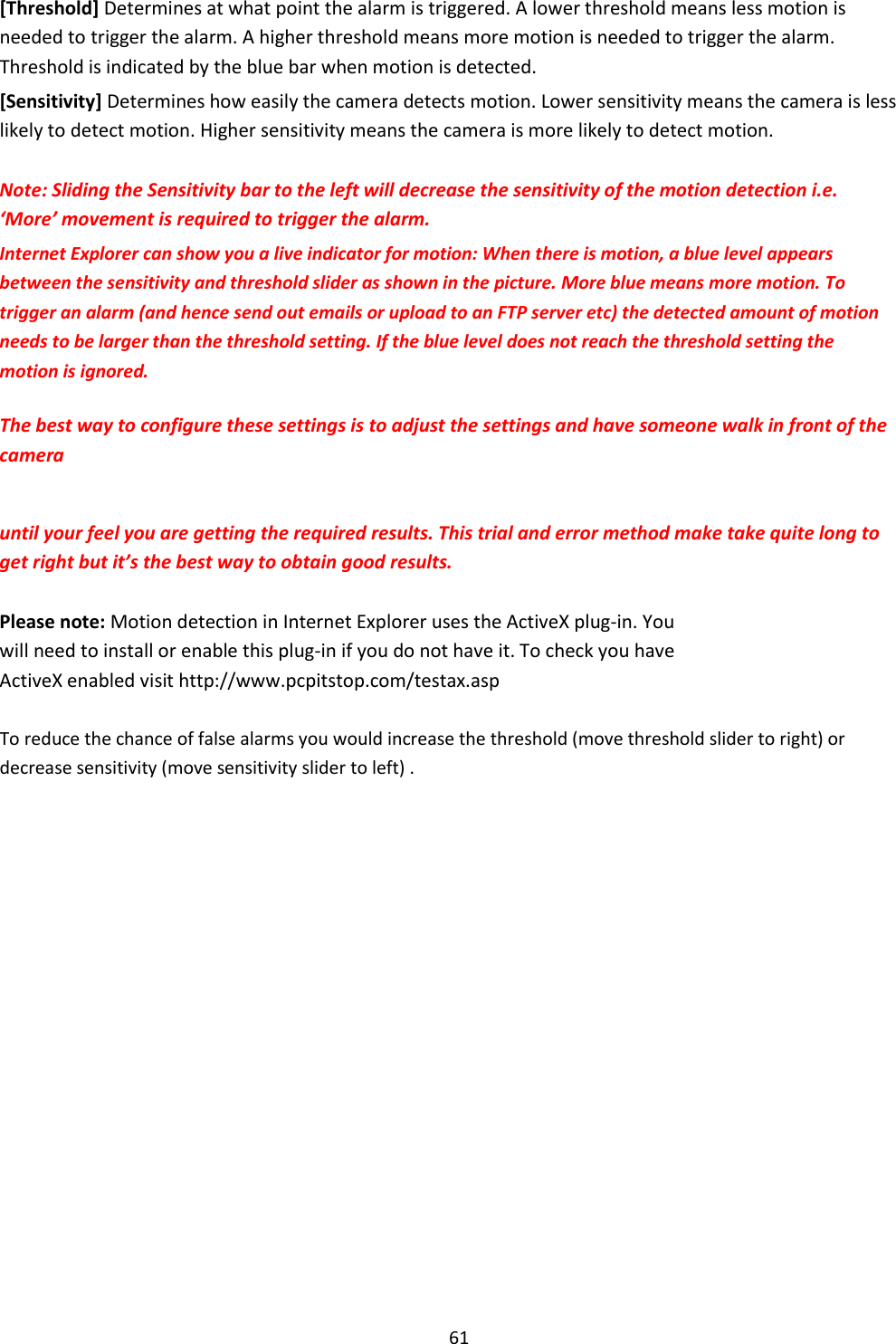    61  [Threshold] Determines at what point the alarm is triggered. A lower threshold means less motion is needed to trigger the alarm. A higher threshold means more motion is needed to trigger the alarm. Threshold is indicated by the blue bar when motion is detected.  [Sensitivity] Determines how easily the camera detects motion. Lower sensitivity means the camera is less likely to detect motion. Higher sensitivity means the camera is more likely to detect motion.  Note: Sliding the Sensitivity bar to the left will decrease the sensitivity of the motion detection i.e. ‘More’ movement is required to trigger the alarm.  Internet Explorer can show you a live indicator for motion: When there is motion, a blue level appears between the sensitivity and threshold slider as shown in the picture. More blue means more motion. To trigger an alarm (and hence send out emails or upload to an FTP server etc) the detected amount of motion needs to be larger than the threshold setting. If the blue level does not reach the threshold setting the motion is ignored.  The best way to configure these settings is to adjust the settings and have someone walk in front of the camera   until your feel you are getting the required results. This trial and error method make take quite long to get right but it’s the best way to obtain good results.  Please note: Motion detection in Internet Explorer uses the ActiveX plug-in. You will need to install or enable this plug-in if you do not have it. To check you have ActiveX enabled visit http://www.pcpitstop.com/testax.asp  To reduce the chance of false alarms you would increase the threshold (move threshold slider to right) or decrease sensitivity (move sensitivity slider to left) . 