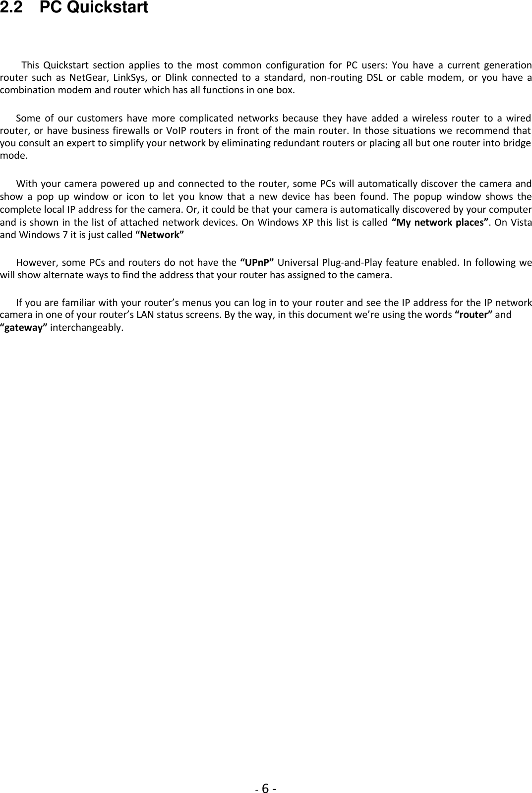    - 6 - 2.2    PC Quickstart  This  Quickstart  section  applies  to  the  most  common  configuration  for  PC  users:  You  have  a  current  generation router  such  as  NetGear,  LinkSys,  or  Dlink  connected  to  a  standard,  non-routing  DSL  or  cable  modem,  or  you  have  a combination modem and router which has all functions in one box.  Some  of  our  customers  have  more  complicated  networks  because  they  have  added  a  wireless  router  to  a  wired router, or have business firewalls or VoIP routers in front of the main router. In those situations we recommend that you consult an expert to simplify your network by eliminating redundant routers or placing all but one router into bridge mode.  With your camera powered up and connected to the router, some PCs will automatically discover the camera and show  a  pop  up  window  or  icon  to  let  you  know  that  a  new  device  has  been  found.  The  popup  window  shows  the complete local IP address for the camera. Or, it could be that your camera is automatically discovered by your computer and is shown in the list of attached network devices. On Windows XP this list is called “My network places”. On Vista and Windows 7 it is just called “Network”  However, some PCs and routers do not have the “UPnP” Universal Plug-and-Play feature enabled. In following we will show alternate ways to find the address that your router has assigned to the camera.  If you are familiar with your router’s menus you can log in to your router and see the IP address for the IP network camera in one of your router’s LAN status screens. By the way, in this document we’re using the words “router” and “gateway” interchangeably.                            