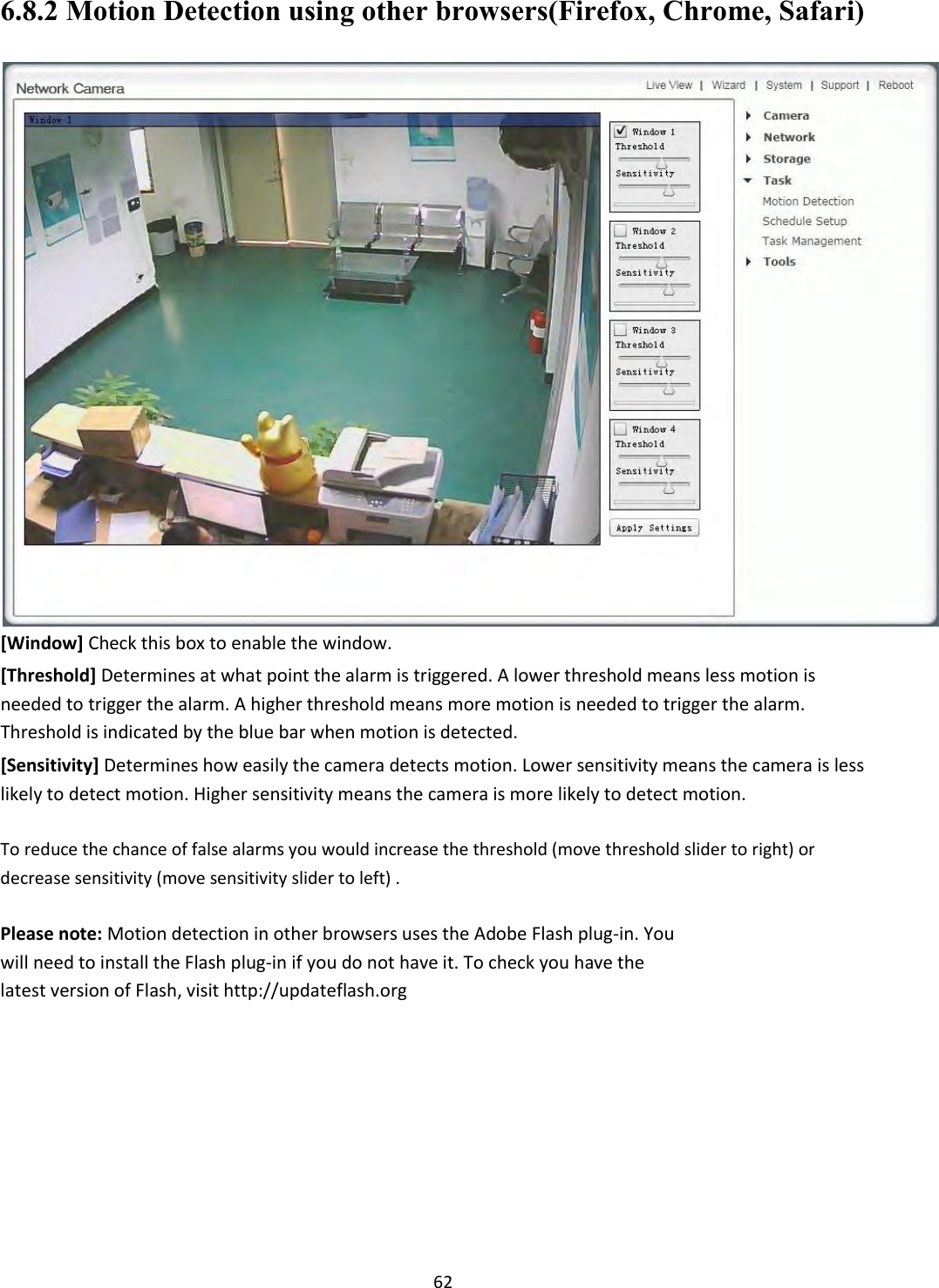    62 6.8.2 Motion Detection using other browsers(Firefox, Chrome, Safari)  [Window] Check this box to enable the window.  [Threshold] Determines at what point the alarm is triggered. A lower threshold means less motion is needed to trigger the alarm. A higher threshold means more motion is needed to trigger the alarm. Threshold is indicated by the blue bar when motion is detected.  [Sensitivity] Determines how easily the camera detects motion. Lower sensitivity means the camera is less likely to detect motion. Higher sensitivity means the camera is more likely to detect motion.  To reduce the chance of false alarms you would increase the threshold (move threshold slider to right) or decrease sensitivity (move sensitivity slider to left) .  Please note: Motion detection in other browsers uses the Adobe Flash plug-in. You will need to install the Flash plug-in if you do not have it. To check you have the latest version of Flash, visit http://updateflash.org        