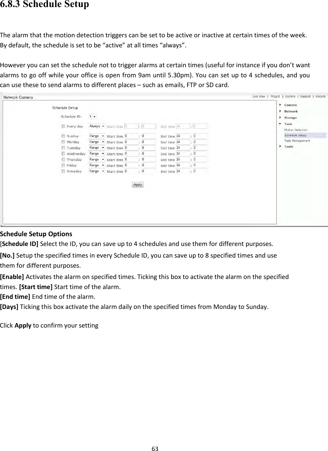    63 6.8.3 Schedule Setup  The alarm that the motion detection triggers can be set to be active or inactive at certain times of the week. By default, the schedule is set to be “active” at all times “always”.  However you can set the schedule not to trigger alarms at certain times (useful for instance if you don’t want alarms to go off while your office is open from 9am until 5.30pm). You can set up to 4 schedules, and you can use these to send alarms to different places – such as emails, FTP or SD card.  Schedule Setup Options [Schedule ID] Select the ID, you can save up to 4 schedules and use them for different purposes.  [No.] Setup the specified times in every Schedule ID, you can save up to 8 specified times and use them for different purposes.  [Enable] Activates the alarm on specified times. Ticking this box to activate the alarm on the specified times. [Start time] Start time of the alarm.  [End time] End time of the alarm. [Days] Ticking this box activate the alarm daily on the specified times from Monday to Sunday.  Click Apply to confirm your setting           