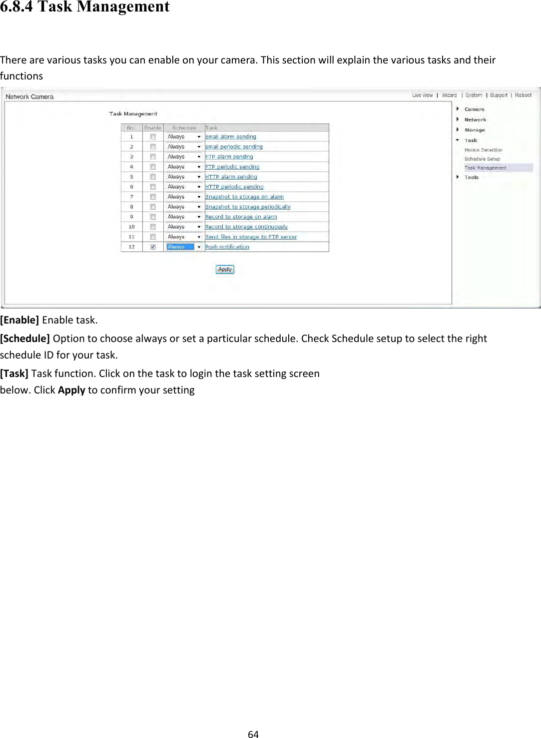    64 6.8.4 Task Management  There are various tasks you can enable on your camera. This section will explain the various tasks and their functions  [Enable] Enable task.  [Schedule] Option to choose always or set a particular schedule. Check Schedule setup to select the right schedule ID for your task.  [Task] Task function. Click on the task to login the task setting screen below. Click Apply to confirm your setting                               