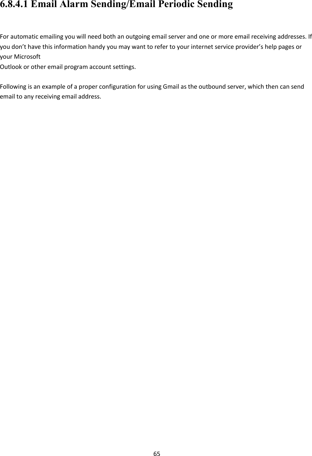    65 6.8.4.1 Email Alarm Sending/Email Periodic Sending  For automatic emailing you will need both an outgoing email server and one or more email receiving addresses. If you don’t have this information handy you may want to refer to your internet service provider’s help pages or your Microsoft  Outlook or other email program account settings.  Following is an example of a proper configuration for using Gmail as the outbound server, which then can send email to any receiving email address.  