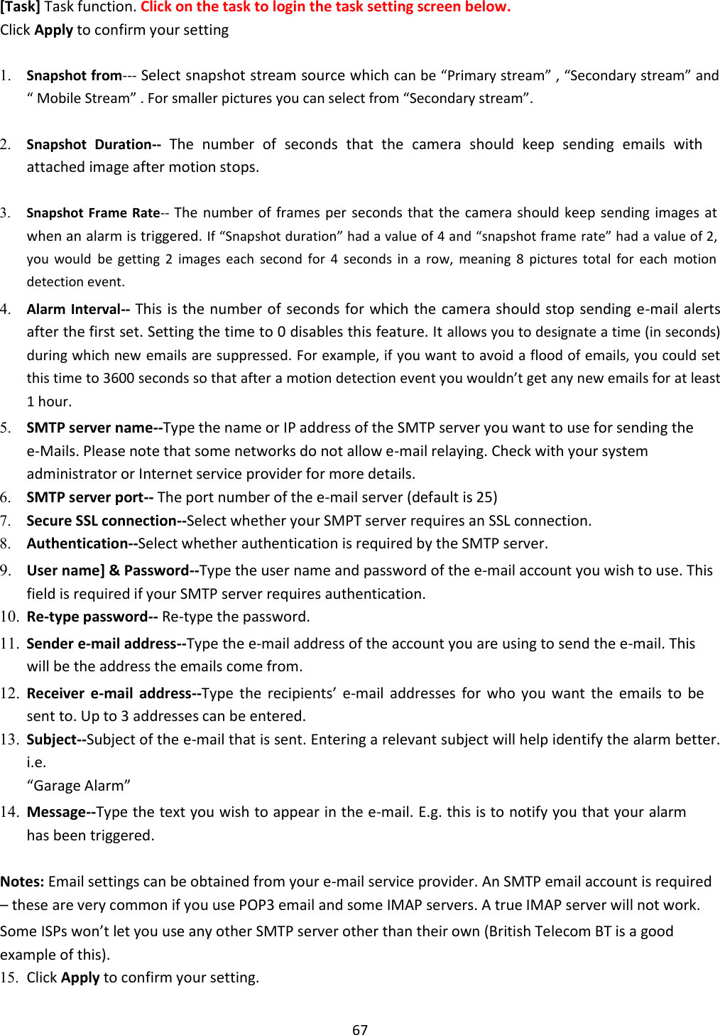    67   [Task] Task function. Click on the task to login the task setting screen below.  Click Apply to confirm your setting  1. Snapshot from--- Select snapshot stream source which can be “Primary stream” , “Secondary stream” and “ Mobile Stream” . For smaller pictures you can select from “Secondary stream”.    2. Snapshot  Duration-- The  number  of  seconds  that  the  camera  should  keep  sending  emails  with attached image after motion stops.    3. Snapshot Frame Rate-- The number  of frames per seconds that the camera  should keep  sending images at when an alarm is triggered. If “Snapshot duration” had a value of 4 and “snapshot frame rate” had a value of 2, you  would be  getting  2  images  each  second  for  4  seconds  in  a  row,  meaning  8  pictures  total  for  each  motion detection event.    4. Alarm Interval-- This is the number of seconds for which the  camera should stop sending e-mail alerts after the first set. Setting the time to 0 disables this feature. It allows you to designate a time (in seconds) during which new emails are suppressed. For example, if you want to avoid a flood of emails, you could set this time to 3600 seconds so that after a motion detection event you wouldn’t get any new emails for at least 1 hour.    5. SMTP server name--Type the name or IP address of the SMTP server you want to use for sending the e-Mails. Please note that some networks do not allow e-mail relaying. Check with your system administrator or Internet service provider for more details.    6. SMTP server port-- The port number of the e-mail server (default is 25)   7. Secure SSL connection--Select whether your SMPT server requires an SSL connection.   8. Authentication--Select whether authentication is required by the SMTP server.   9. User name] &amp; Password--Type the user name and password of the e-mail account you wish to use. This field is required if your SMTP server requires authentication.   10. Re-type password-- Re-type the password.   11. Sender e-mail address--Type the e-mail address of the account you are using to send the e-mail. This will be the address the emails come from.    12. Receiver  e-mail  address--Type  the  recipients’  e-mail  addresses  for  who  you  want  the  emails  to  be sent to. Up to 3 addresses can be entered.   13. Subject--Subject of the e-mail that is sent. Entering a relevant subject will help identify the alarm better. i.e.  “Garage Alarm”    14. Message--Type the text you wish to appear in the e-mail. E.g. this is to notify you that your alarm has been triggered.    Notes: Email settings can be obtained from your e-mail service provider. An SMTP email account is required – these are very common if you use POP3 email and some IMAP servers. A true IMAP server will not work.  Some ISPs won’t let you use any other SMTP server other than their own (British Telecom BT is a good example of this).  15. Click Apply to confirm your setting.   