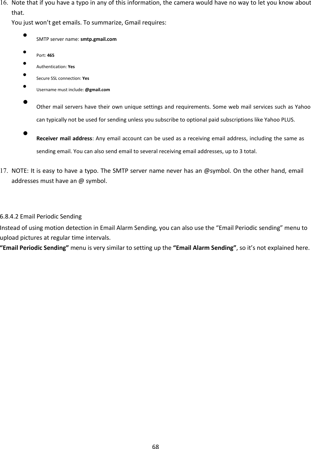    68  16. Note that if you have a typo in any of this information, the camera would have no way to let you know about that.   You just won’t get emails. To summarize, Gmail requires:    SMTP server name: smtp.gmail.com  Port: 465  Authentication: Yes  Secure SSL connection: Yes  Username must include: @gmail.com  Other mail servers have their own unique settings and requirements. Some web mail services such as Yahoo can typically not be used for sending unless you subscribe to optional paid subscriptions like Yahoo PLUS.   Receiver mail address: Any email account can be used as a receiving email address, including the same as sending email. You can also send email to several receiving email addresses, up to 3 total.  17. NOTE: It is easy to have a typo. The SMTP server name never has an @symbol. On the other hand, email addresses must have an @ symbol.       6.8.4.2 Email Periodic Sending  Instead of using motion detection in Email Alarm Sending, you can also use the “Email Periodic sending” menu to upload pictures at regular time intervals. “Email Periodic Sending” menu is very similar to setting up the “Email Alarm Sending”, so it’s not explained here. 