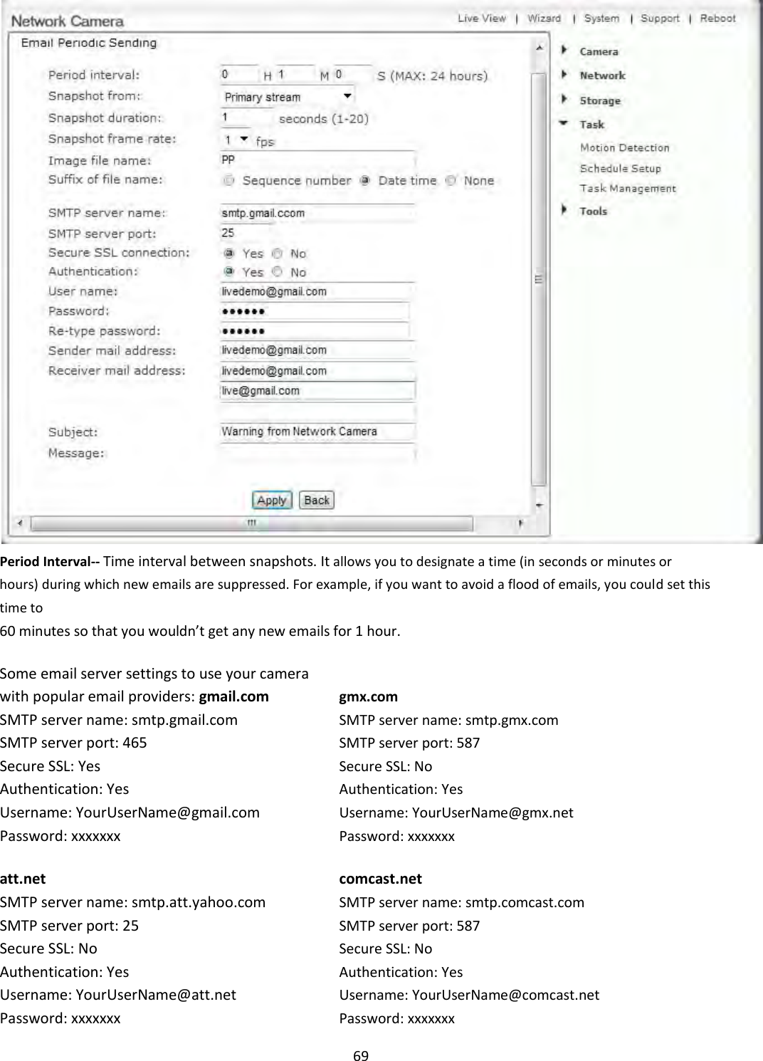    69  Period Interval-- Time interval between snapshots. It allows you to designate a time (in seconds or minutes or hours) during which new emails are suppressed. For example, if you want to avoid a flood of emails, you could set this time to  60 minutes so that you wouldn’t get any new emails for 1 hour.  Some email server settings to use your camera  with popular email providers: gmail.com gmx.com SMTP server name: smtp.gmail.com SMTP server name: smtp.gmx.com SMTP server port: 465 SMTP server port: 587 Secure SSL: Yes Secure SSL: No Authentication: Yes Authentication: Yes  Username: YourUserName@gmail.com Username: YourUserName@gmx.net  Password: xxxxxxx Password: xxxxxxx  att.net comcast.net  SMTP server name: smtp.att.yahoo.com SMTP server name: smtp.comcast.com  SMTP server port: 25 SMTP server port: 587  Secure SSL: No Secure SSL: No  Authentication: Yes Authentication: Yes Username: YourUserName@att.net Username: YourUserName@comcast.net Password: xxxxxxx Password: xxxxxxx 