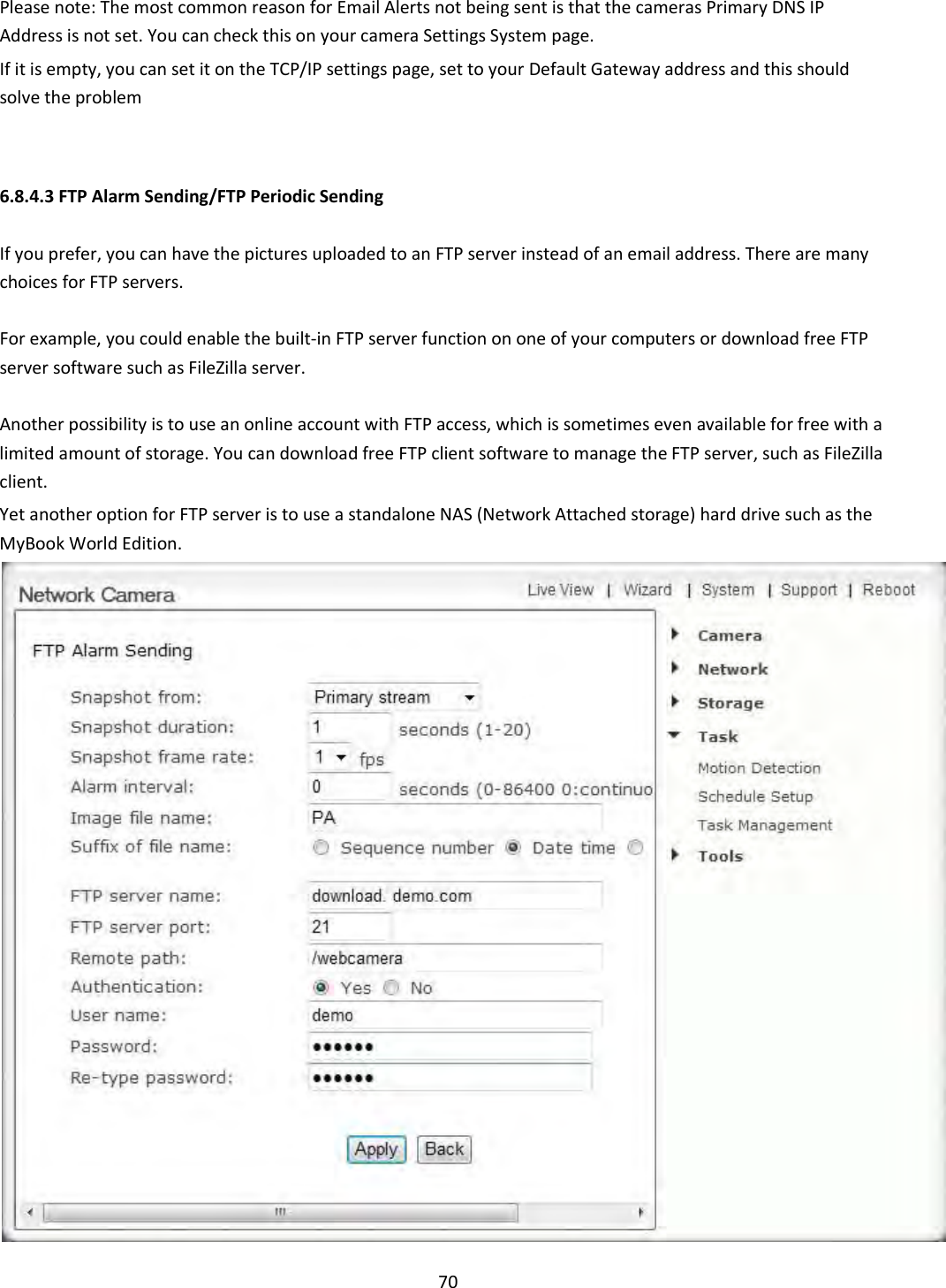    70  Please note: The most common reason for Email Alerts not being sent is that the cameras Primary DNS IP Address is not set. You can check this on your camera Settings System page.  If it is empty, you can set it on the TCP/IP settings page, set to your Default Gateway address and this should solve the problem    6.8.4.3 FTP Alarm Sending/FTP Periodic Sending  If you prefer, you can have the pictures uploaded to an FTP server instead of an email address. There are many choices for FTP servers.  For example, you could enable the built-in FTP server function on one of your computers or download free FTP server software such as FileZilla server.  Another possibility is to use an online account with FTP access, which is sometimes even available for free with a limited amount of storage. You can download free FTP client software to manage the FTP server, such as FileZilla client.  Yet another option for FTP server is to use a standalone NAS (Network Attached storage) hard drive such as the MyBook World Edition.  