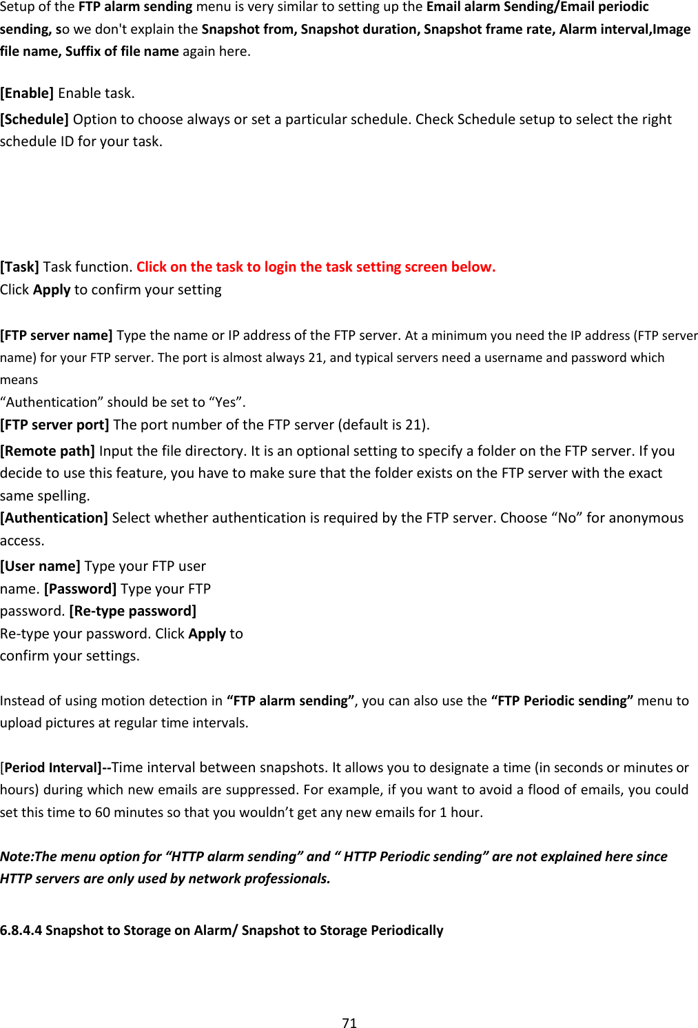    71 Setup of the FTP alarm sending menu is very similar to setting up the Email alarm Sending/Email periodic sending, so we don&apos;t explain the Snapshot from, Snapshot duration, Snapshot frame rate, Alarm interval,Image file name, Suffix of file name again here.  [Enable] Enable task.  [Schedule] Option to choose always or set a particular schedule. Check Schedule setup to select the right schedule ID for your task.      [Task] Task function. Click on the task to login the task setting screen below.  Click Apply to confirm your setting  [FTP server name] Type the name or IP address of the FTP server. At a minimum you need the IP address (FTP server name) for your FTP server. The port is almost always 21, and typical servers need a username and password which means “Authentication” should be set to “Yes”.  [FTP server port] The port number of the FTP server (default is 21).  [Remote path] Input the file directory. It is an optional setting to specify a folder on the FTP server. If you decide to use this feature, you have to make sure that the folder exists on the FTP server with the exact same spelling. [Authentication] Select whether authentication is required by the FTP server. Choose “No” for anonymous access.  [User name] Type your FTP user name. [Password] Type your FTP password. [Re-type password] Re-type your password. Click Apply to confirm your settings.  Instead of using motion detection in “FTP alarm sending”, you can also use the “FTP Periodic sending” menu to upload pictures at regular time intervals.  [Period Interval]--Time interval between snapshots. It allows you to designate a time (in seconds or minutes or hours) during which new emails are suppressed. For example, if you want to avoid a flood of emails, you could set this time to 60 minutes so that you wouldn’t get any new emails for 1 hour.  Note:The menu option for “HTTP alarm sending” and “ HTTP Periodic sending” are not explained here since HTTP servers are only used by network professionals.   6.8.4.4 Snapshot to Storage on Alarm/ Snapshot to Storage Periodically 