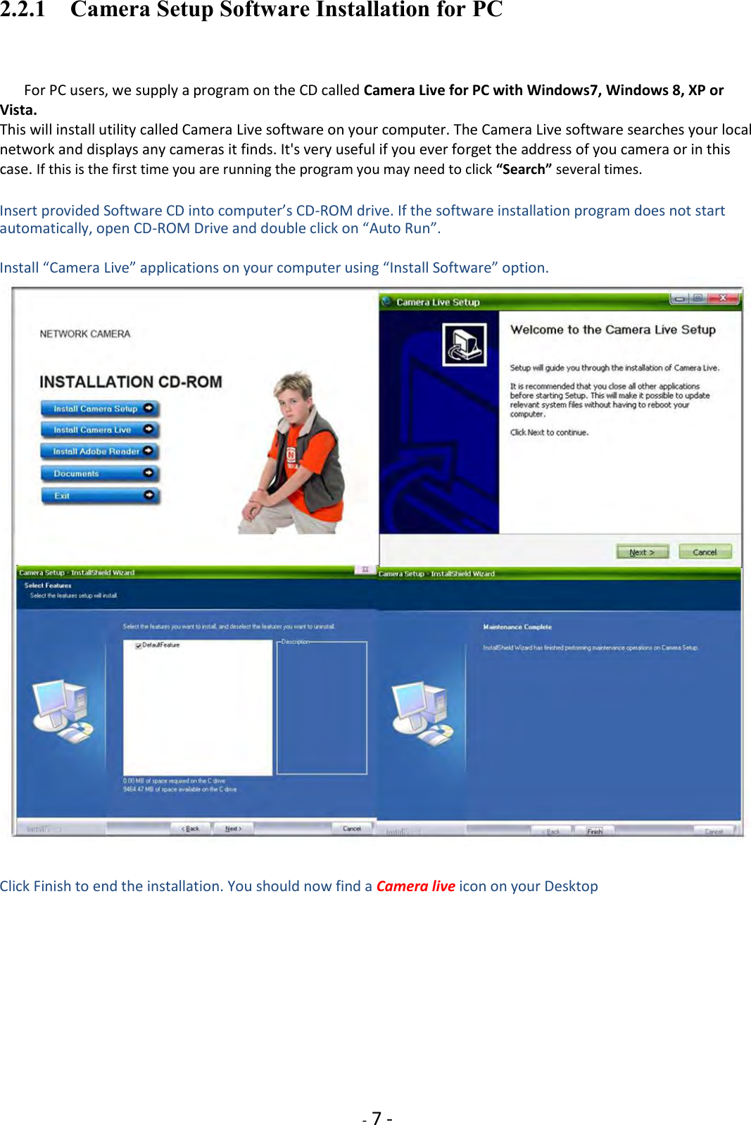    - 7 - 2.2.1    Camera Setup Software Installation for PC  For PC users, we supply a program on the CD called Camera Live for PC with Windows7, Windows 8, XP or Vista. This will install utility called Camera Live software on your computer. The Camera Live software searches your local network and displays any cameras it finds. It&apos;s very useful if you ever forget the address of you camera or in this case. If this is the first time you are running the program you may need to click “Search” several times.  Insert provided Software CD into computer’s CD-ROM drive. If the software installation program does not start automatically, open CD-ROM Drive and double click on “Auto Run”.  Install “Camera Live” applications on your computer using “Install Software” option.    Click Finish to end the installation. You should now find a Camera live icon on your Desktop             