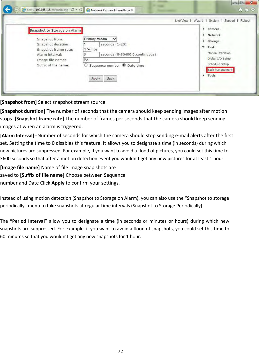    72  [Snapshot from] Select snapshot stream source.  [Snapshot duration] The number of seconds that the camera should keep sending images after motion stops. [Snapshot frame rate] The number of frames per seconds that the camera should keep sending images at when an alarm is triggered.  [Alarm Interval]--Number of seconds for which the camera should stop sending e-mail alerts after the first set. Setting the time to 0 disables this feature. It allows you to designate a time (in seconds) during which new pictures are suppressed. For example, if you want to avoid a flood of pictures, you could set this time to 3600 seconds so that after a motion detection event you wouldn’t get any new pictures for at least 1 hour.  [Image file name] Name of file image snap shots are saved to [Suffix of file name] Choose between Sequence number and Date Click Apply to confirm your settings.  Instead of using motion detection (Snapshot to Storage on Alarm), you can also use the “Snapshot to storage periodically” menu to take snapshots at regular time intervals (Snapshot to Storage Periodically)  The  “Period Interval”  allow  you  to  designate  a  time  (in  seconds  or  minutes  or  hours)  during  which  new snapshots are suppressed. For example, if you want to avoid a flood of snapshots, you could set this time to 60 minutes so that you wouldn’t get any new snapshots for 1 hour.                    